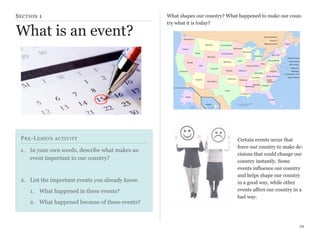 S ECTION 1

What is an event?

P RE -L ESSON ACTIVITY
1. In your own words, describe what makes an
event important to our country?

2. List the important events you already know.
1. What happened in these events?
2. What happened because of these events?

What shapes our country? What happened to make our country what it is today?

Certain events occur that
force our country to make decisions that could change our
country instantly. Some
events influence our country
and helps shape our country
in a good way, while other
events affect our country in a
bad way.

29

 