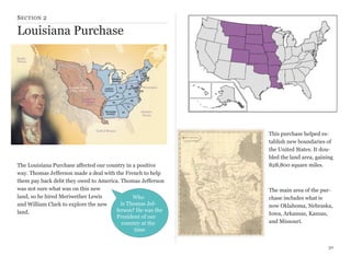 S ECTION 2

Louisiana Purchase

The Louisiana Purchase affected our country in a positive
way. Thomas Jefferson made a deal with the French to help
them pay back debt they owed to America. Thomas Jefferson
was not sure what was on this new
land, so he hired Meriwether Lewis
Who
is Thomas Jefand William Clark to explore the new
ferson? He was the
land.
President of our
country at the
time

This purchase helped establish new boundaries of
the United States. It doubled the land area, gaining
828,800 square miles.

The main area of the purchase includes what is
now Oklahoma, Nebraska,
Iowa, Arkansas, Kansas,
and Missouri.

30

 