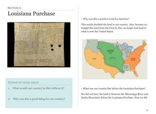 S ECTION 2

Louisiana Purchase
• Why was this a positive event for America?
This nearly doubled the land in our country. Also, because we
bought this land from the French, they no longer had land in
what is now the United States.

T HINGS TO THINK ABOUT
1. What would our country be like without it?

2.

Why was this a good thing for our country?

• What was our country like before the Louisiana Purchase?
We did not have the land in between the Mississippi River and
Rocky Mountains before the Louisiana Purchase. Now we did.

31

 