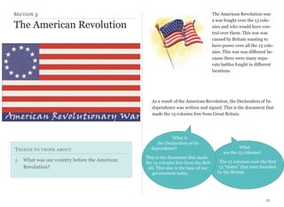 S ECTION 3

The American Revolution was
a war fought over the 13 colonies and who would have control over them. This war was
caused by Britain wanting to
have power over all the 13 colonies. This war was different because there were many separate battles fought in different
locations.

The American Revolution

As a result of the American Revolution, the Declaration of Independence was written and signed. This is the document that
made the 13 colonies free from Great Britain.

T HINGS TO THINK ABOUT
1. What was our country before the American
Revolution?

What is
the Declaration of Independence?
This is the document that made
the 13 colonies free from the British. This also is the base of our
government today.

What
are the 13 colonies?
The 13 colonies were the first
13 “states” that were founded
by the British.

32

 