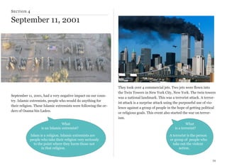 S ECTION 4

September 11, 2001

September 11, 2001, had a very negative impact on our country. Islamic extremists, people who would do anything for
their religion. These Islamic extremists were following the orders of Osama bin Laden.

What
is an Islamic extremist?
Islam is a religion. Islamic extremists are
people who take their religion very seriously
to the point where they harm those not
in that religion.

They took over 4 commercial jets. Two jets were flown into
the Twin Towers in New York City, New York. The twin towers
was a national landmark. This was a terrorist attack. A terrorist attack is a surprise attack using the purposeful use of violence against a group of people in the hope of getting political
or religious goals. This event also started the war on terrorism.
What
is a terrorist?
A terrorist is the person
or group of people who
take out the violent
action.
34

 