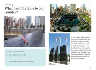 S ECTION 4

What has 9/11 done to our
country?

T HINGS TO THINK ABOUT
1. Who all was involved?

A $60 million dollar memorial site was made where the
buildings used to be before
the attack. There was a ceremony honoring those who
lost their lives in the attack.
Not only did the people in the
buildings lose their lives, but
firefighters also did. We will
forever remember those involved in the attack.

2. How do we remember this event?

35

 