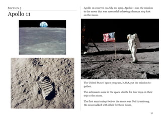 S ECTION 5

Apollo 11

Apollo 11 occurred on July 20, 1969. Apollo 11 was the mission
to the moon that was successful in having a human step foot
on the moon.

The United States’ space program, NASA, put the mission together.
The astronauts were in the space shuttle for four days on their
trip to the moon.
The first man to step foot on the moon was Neil Armstrong.
He moonwalked with other for three hours.
36

 