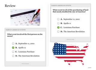 Review

FAMOUS AMERICAN EVENTS

What event involved the purchasing of land
that nearly doubled the size of America?

A. September 11, 2001
B. Apollo 11
C. Louisiana Purchase
FAMOUS AMERICAN EVENTS

D. The American Revolution

What event involved the first person on the
moon?
Check Answer

A. September 11, 2001
B. Apollo 11
C. Louisiana Purchase
D. The American Revolution

Check Answer

xxxvii

 