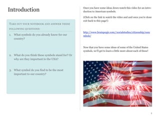Introduction

Once you have some ideas down watch this video for an introduction to American symbols.
(Click on the link to watch the video and and once you’re done
exit back to this page!)

T AKE OUT YOUR NOTEBOOK AND ANSWER THESE
FOLLOWING QUESTIONS :

1. What symbols do you already know for our
country?

http://www.brainpopjr.com//socialstudies/citizenship/ussy
mbols/

Now that you have some ideas of some of the United States
symbols, we’ll get to learn a little more about each of these!

2. What do you think these symbols stand for? Or
why are they important to the USA?

3. What symbol do you find to be the most
important to our country?

3

 