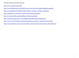 Famous American Event Sources:
http://www.capuchin.org/events
http://www.thefabricator.com/article/forceos/were-all-in-this-together-fighting-negativity
http://en.wikipedia.org/wiki/File:United_States_Louisiana_Purchase_states.png
http://totalfratmove.com/tfms-in-history-the-louisiana-purchase/
http://www.monticello.org/site/jefferson/louisiana-purchase
http://cordelia.typepad.com/.a/6a00d8345269c569e2013485314f0b970c-pi
http://www.overviewinstitute.org/featured-articles/44-apollo-11-and-the-overview-effect
http://www.dogonews.com/2013/9/9/9-slash-11-slash-2001-the-day-our-lives-changed-forever

xl

 