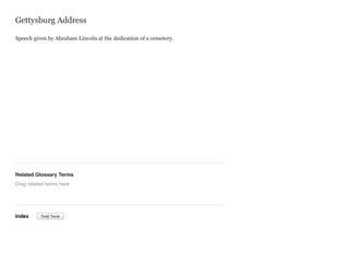 Gettysburg Address
Speech given by Abraham Lincoln at the dedication of a cemetery.

Related Glossary Terms
Drag related terms here

Index

Find Term

 