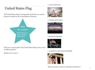 ...in your classroom

United States Flag
The United States Flag is an important symbol for our country
because it stands for the United States of America.
…during a sports game

Think
for a minute!
Where have you
seen a United
States Flag?

There are so many places! The United States flag is seen in a lot
of different places!

...during the Olympics

...or maybe at a government building!

Maybe you’ve seen it...

But do you know what it is and what it stands for?

4

 