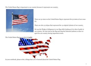 The United States flag is important to our country because it represents our country.

There are 50 stars on the United States flag to represent the 50 states of our country.
There are also 13 stripes that represent the 13 original colonies of our country.
We say the Pledge of Allegiance to our flag while looking at it to show loyalty to
our country. We also look at the flag and sing the National Anthem to show respect for our country during important events.
The United States flag is a symbol of unity.

In your notebook, please write 2 things that you’ve learned about the United States Flag.
5

 
