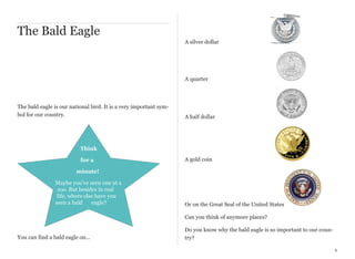 The Bald Eagle
A silver dollar

A quarter

The bald eagle is our national bird. It is a very important symbol for our country.

A half dollar

Think
for a

A gold coin

minute!
Maybe you’ve seen one at a
zoo. But besides in real
life, where else have you
seen a bald
eagle?

Or on the Great Seal of the United States
Can you think of anymore places?

You can find a bald eagle on…

Do you know why the bald eagle is so important to our country?
6

 