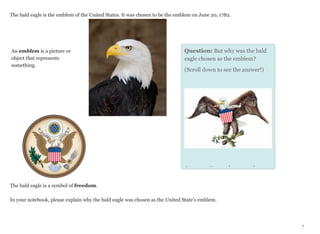 The bald eagle is the emblem of the United States. It was chosen to be the emblem on June 20, 1782.

An emblem is a picture or
object that represents
something.

Question: But why was the bald
eagle chosen as the emblem?
(Scroll down to see the answer!)

Answer: It was chosen as the
The bald eagle is a symbol of freedom.
In your notebook, please explain why the bald eagle was chosen as the United State’s emblem.

7

 