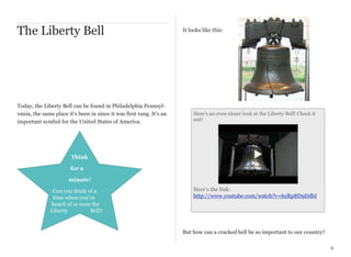 The Liberty Bell

Today, the Liberty Bell can be found in Philadelphia Pennsylvania, the same place it’s been in since it was first rang. It’s an
important symbol for the United States of America.

It looks like this:

Here’s an even closer look at the Liberty Bell! Check it
out!

Think
for a
minute!
Can you think of a
time when you’ve
heard of or seen the
Liberty
Bell?

Here’s the link:
http://www.youtube.com/watch?v=6xRp8D9DdbI

But how can a cracked bell be so important to our country?
8

 