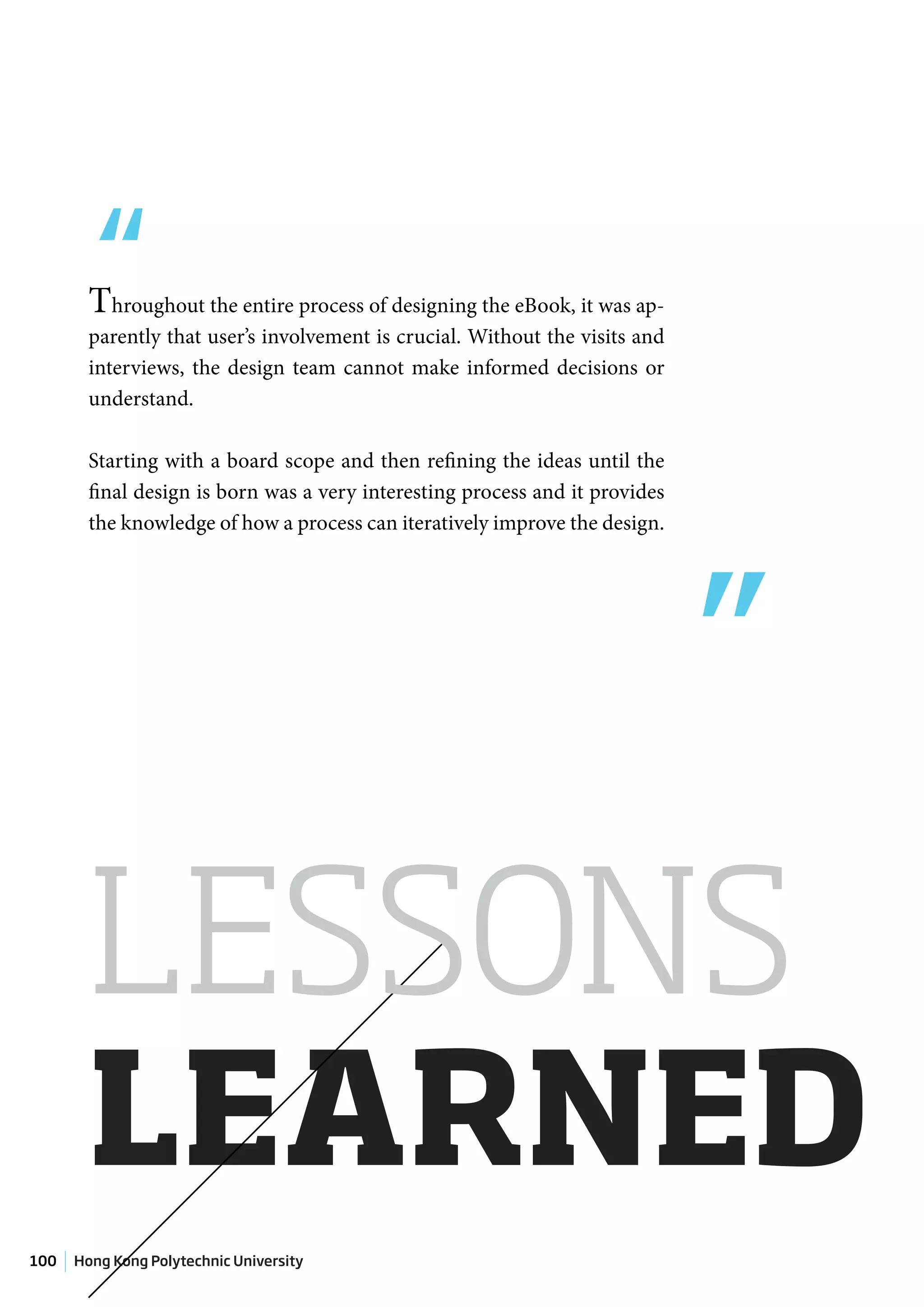 “Throughout the entire process of designing the eBook, it was ap-
        parently that user’s involvement is crucial. Without the visits and
        interviews, the design team cannot make informed decisions or
        understand.

        Starting with a board scope and then refining the ideas until the




                                                                              ”
        final design is born was a very interesting process and it provides
        the knowledge of how a process can iteratively improve the design.




       LESSONS
       LEARNED
100   Hong Kong Polytechnic University
 