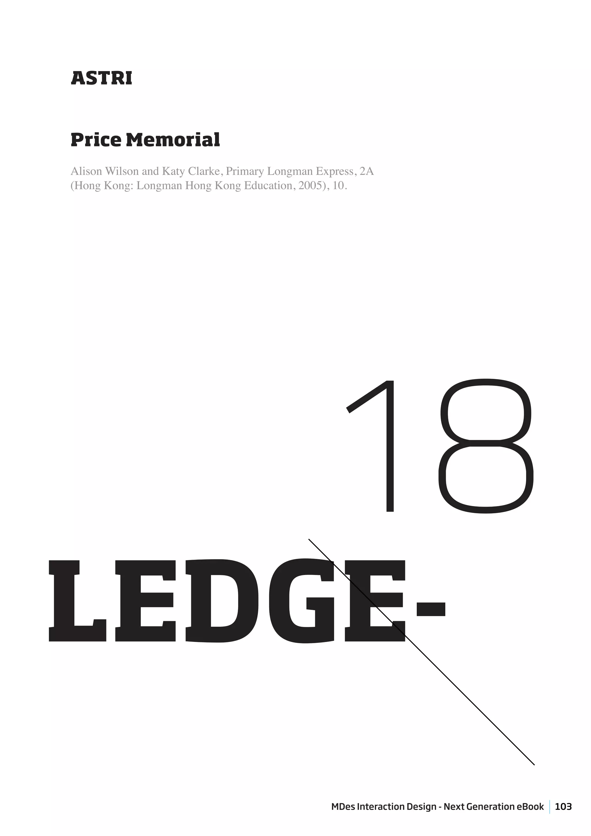 ASTRI


Price Memorial
Alison Wilson and Katy Clarke, Primary Longman Express, 2A
(Hong Kong: Longman Hong Kong Education, 2005), 10.




                                                 18
LEDGE-
                                                 MDes Interaction Design - Next Generation eBook   103
 