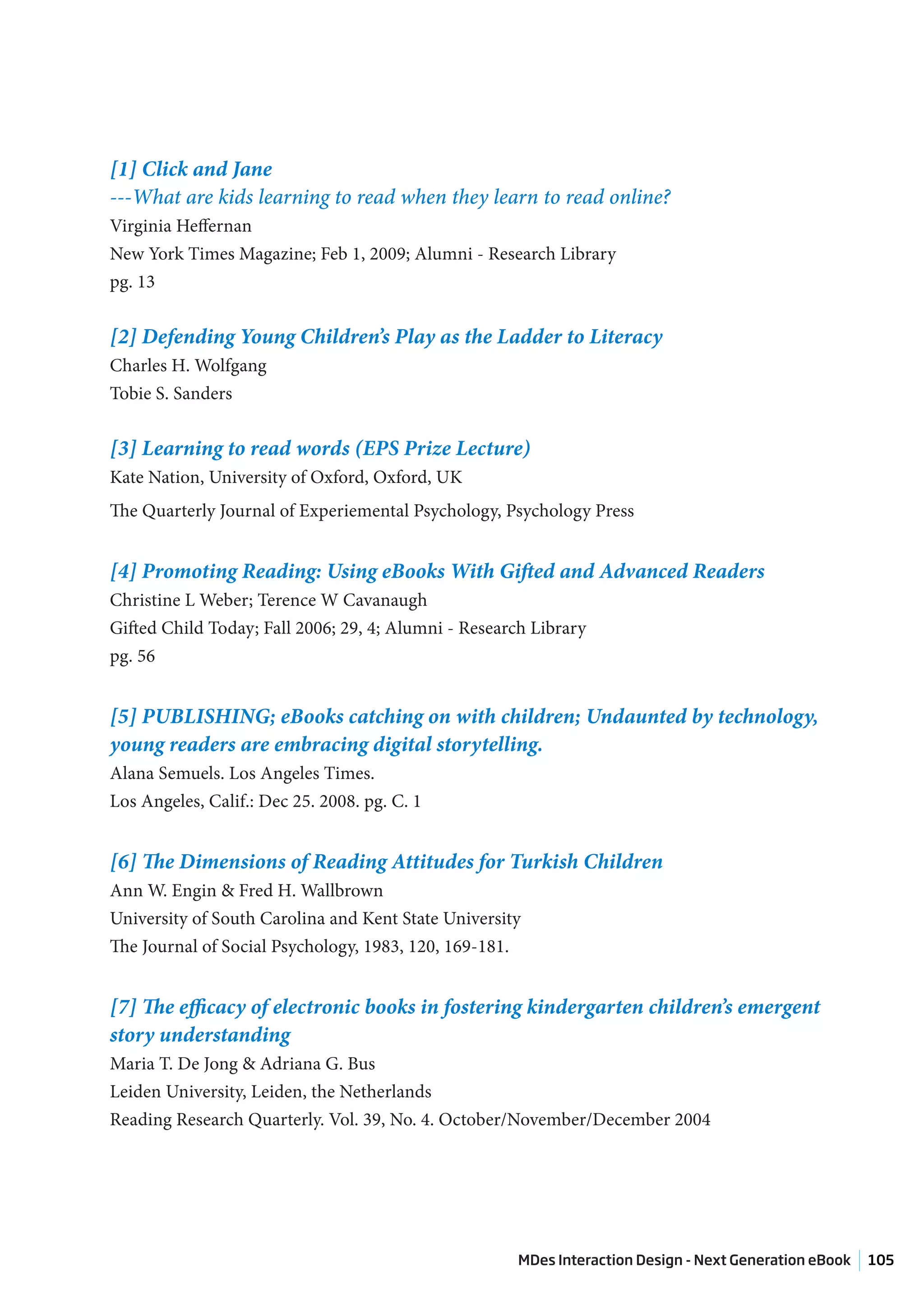 [1] Click and Jane
---What are kids learning to read when they learn to read online?
Virginia Heffernan
New York Times Magazine; Feb 1, 2009; Alumni - Research Library
pg. 13


[2] Defending Young Children’s Play as the Ladder to Literacy
Charles H. Wolfgang
Tobie S. Sanders


[3] Learning to read words (EPS Prize Lecture)
Kate Nation, University of Oxford, Oxford, UK
The Quarterly Journal of Experiemental Psychology, Psychology Press


[4] Promoting Reading: Using eBooks With Gifted and Advanced Readers
Christine L Weber; Terence W Cavanaugh
Gifted Child Today; Fall 2006; 29, 4; Alumni - Research Library
pg. 56


[5] PUBLISHING; eBooks catching on with children; Undaunted by technology,
young readers are embracing digital storytelling.
Alana Semuels. Los Angeles Times.
Los Angeles, Calif.: Dec 25. 2008. pg. C. 1


[6] The Dimensions of Reading Attitudes for Turkish Children
Ann W. Engin & Fred H. Wallbrown
University of South Carolina and Kent State University
The Journal of Social Psychology, 1983, 120, 169-181.


[7] The efficacy of electronic books in fostering kindergarten children’s emergent
story understanding
Maria T. De Jong & Adriana G. Bus
Leiden University, Leiden, the Netherlands
Reading Research Quarterly. Vol. 39, No. 4. October/November/December 2004




                                                      MDes Interaction Design - Next Generation eBook   105
 