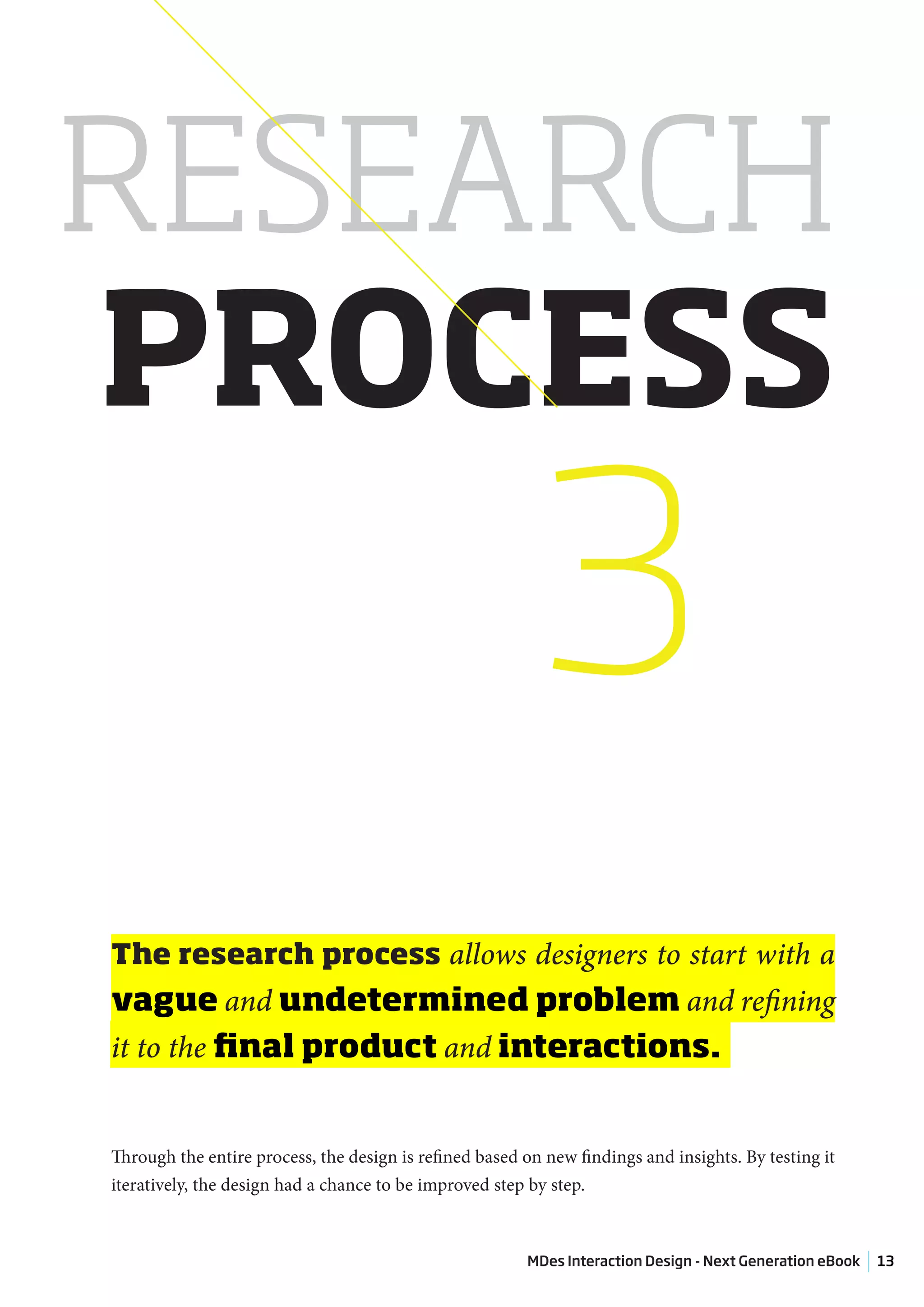 RESEARCH
PROCESS
                                                          3
The research process allows designers to start with a
vague and undetermined problem and refining
it to the final product and interactions.


Through the entire process, the design is refined based on new findings and insights. By testing it
iteratively, the design had a chance to be improved step by step.



                                                        MDes Interaction Design - Next Generation eBook   13
 