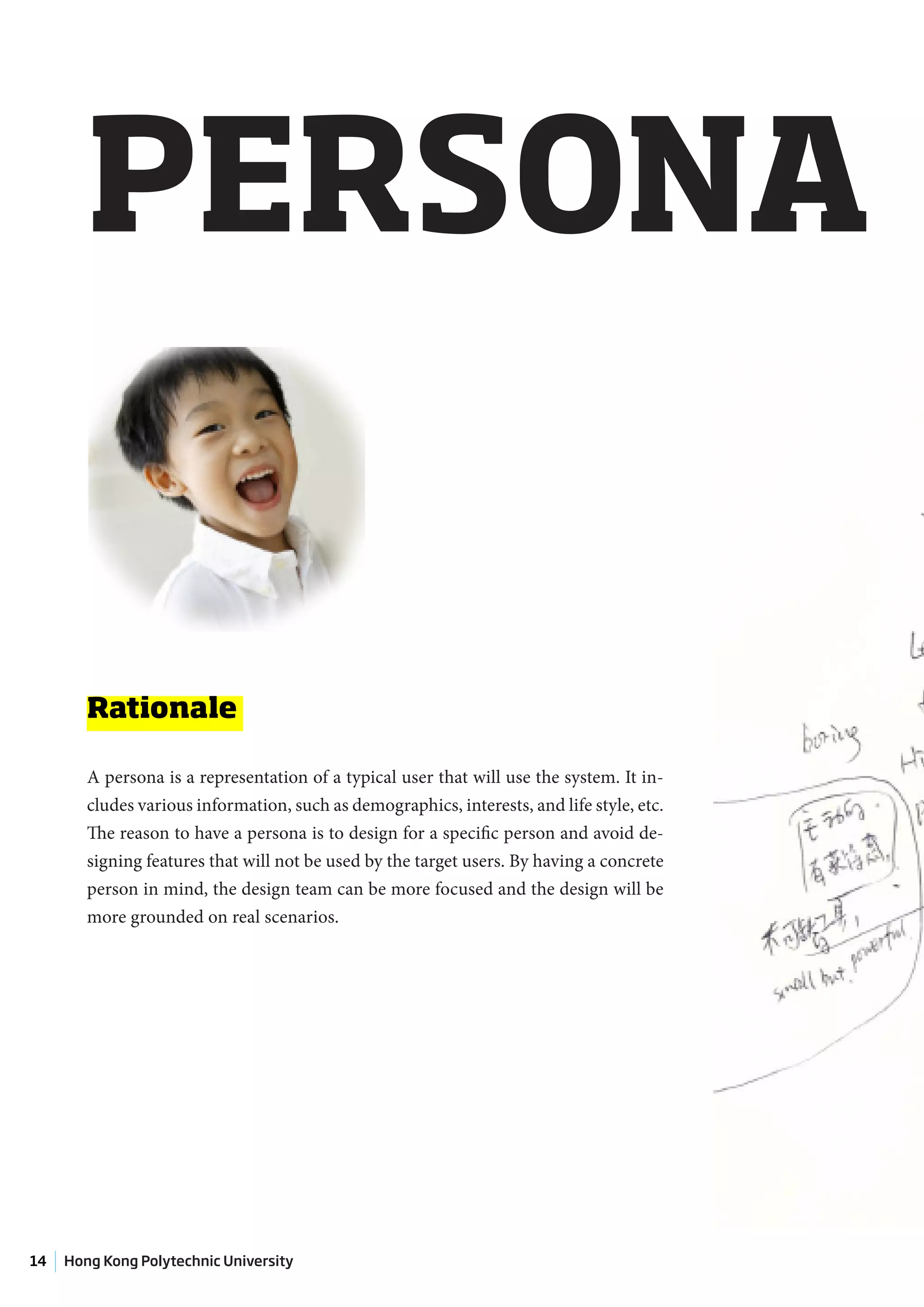 PERSONA


        Rationale

        A persona is a representation of a typical user that will use the system. It in-
        cludes various information, such as demographics, interests, and life style, etc.
        The reason to have a persona is to design for a specific person and avoid de-
        signing features that will not be used by the target users. By having a concrete
        person in mind, the design team can be more focused and the design will be
        more grounded on real scenarios.




14   Hong Kong Polytechnic University
 