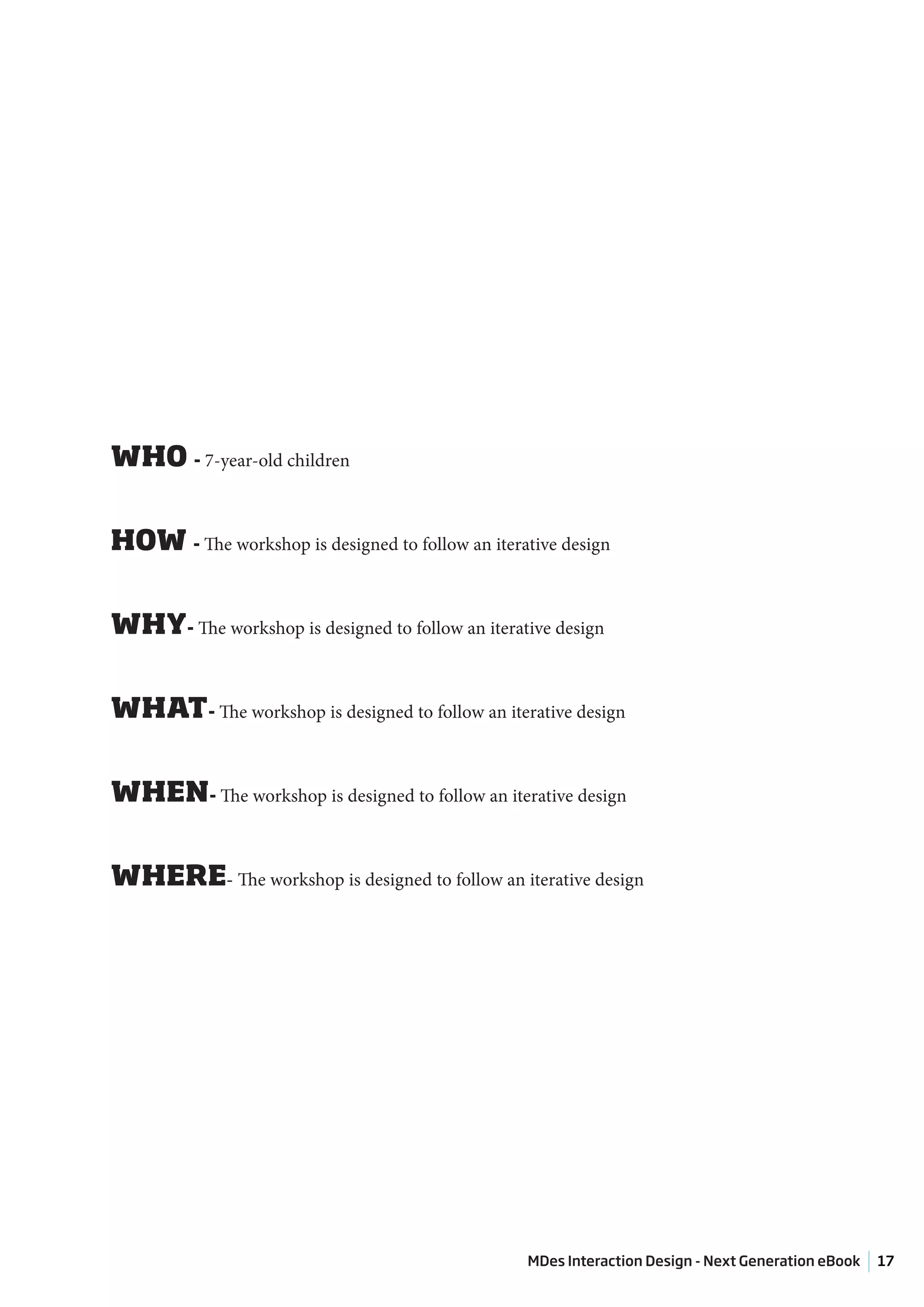 WHO - 7-year-old children


HOW - The workshop is designed to follow an iterative design


WHY- The workshop is designed to follow an iterative design


WHAT- The workshop is designed to follow an iterative design


WHEN- The workshop is designed to follow an iterative design


WHERE- The workshop is designed to follow an iterative design




                                                  MDes Interaction Design - Next Generation eBook   17
 