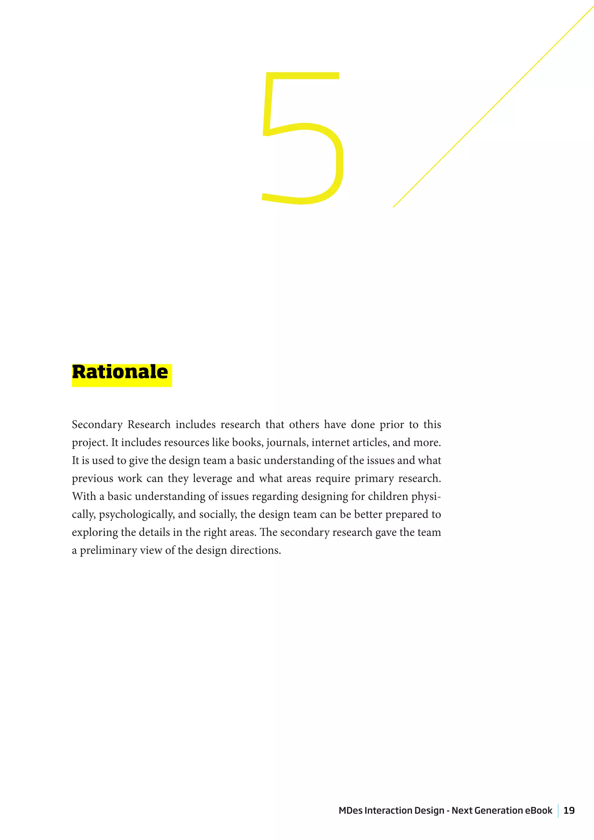 5
Rationale

Secondary Research includes research that others have done prior to this
project. It includes resources like books, journals, internet articles, and more.
It is used to give the design team a basic understanding of the issues and what
previous work can they leverage and what areas require primary research.
With a basic understanding of issues regarding designing for children physi-
cally, psychologically, and socially, the design team can be better prepared to
exploring the details in the right areas. The secondary research gave the team
a preliminary view of the design directions.




                                                          MDes Interaction Design - Next Generation eBook   19
 