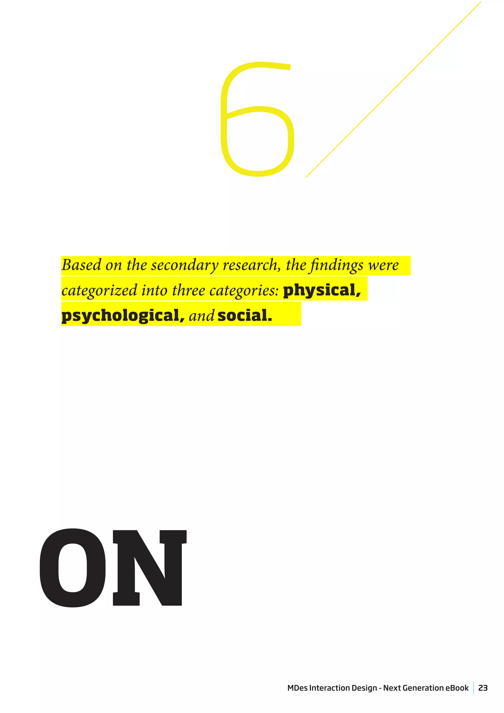 6
Based on the secondary research, the findings were
categorized into three categories: physical,
psychological, and social.




ON
                                 MDes Interaction Design - Next Generation eBook   23
 