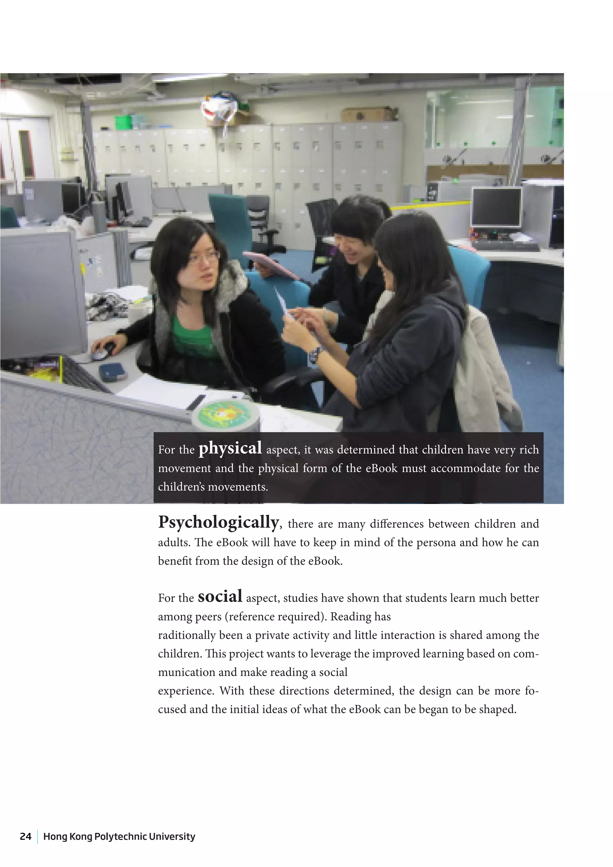 For the physical aspect, it was determined that children have very rich
                             movement and the physical form of the eBook must accommodate for the
                             children’s movements.

                             Psychologically, there are many differences between children and
                             adults. The eBook will have to keep in mind of the persona and how he can
                             benefit from the design of the eBook.


                             For the social aspect, studies have shown that students learn much better
                             among peers (reference required). Reading has
                             raditionally been a private activity and little interaction is shared among the
                             children. This project wants to leverage the improved learning based on com-
                             munication and make reading a social
                             experience. With these directions determined, the design can be more fo-
                             cused and the initial ideas of what the eBook can be began to be shaped.




24   Hong Kong Polytechnic University
 