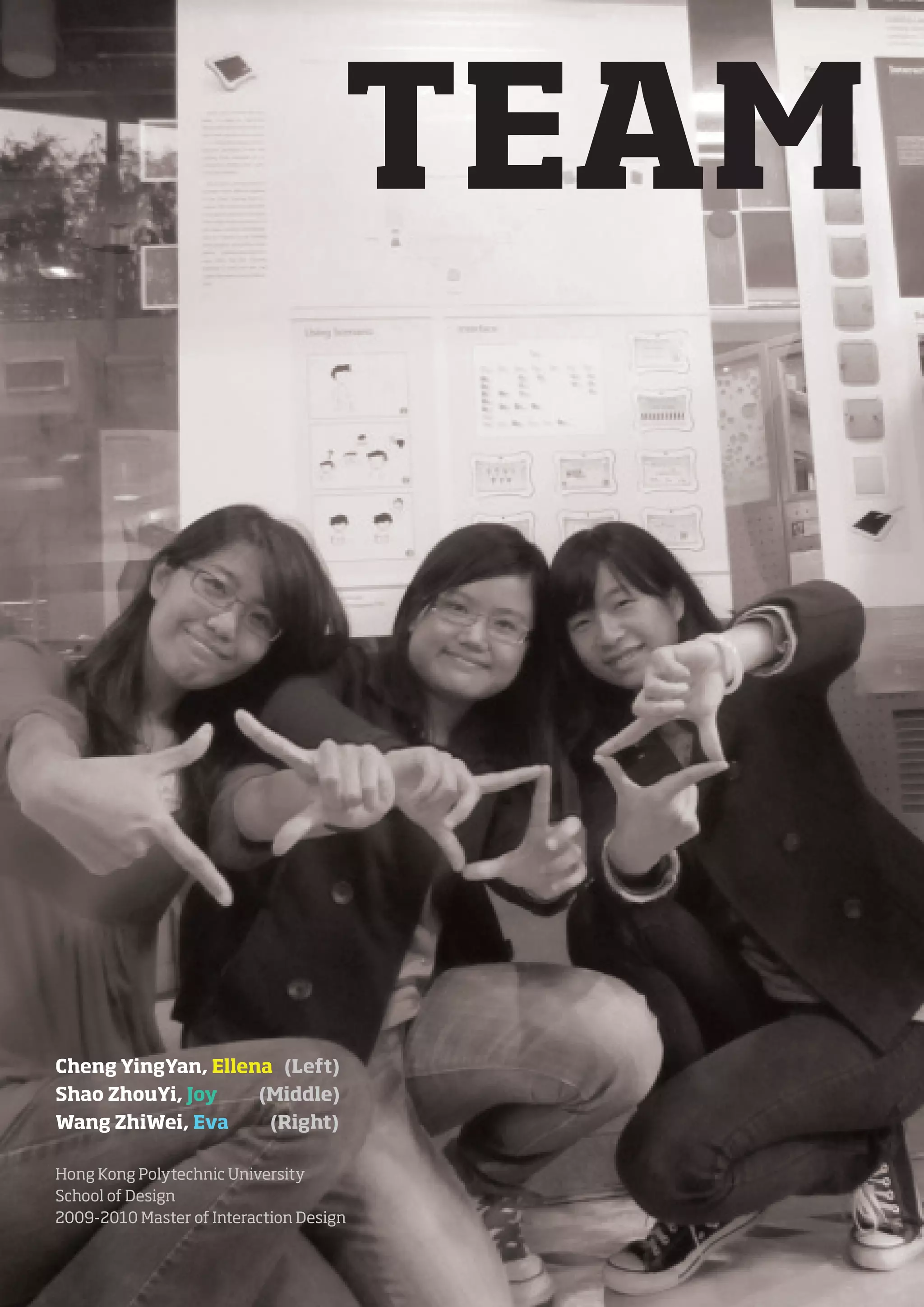 TEAM




Cheng YingYan, Ellena (Left)
Shao ZhouYi, Joy    (Middle)
Wang ZhiWei, Eva     (Right)

Hong Kong Polytechnic University
School of Design
2009-2010 Master of Interaction Design
 