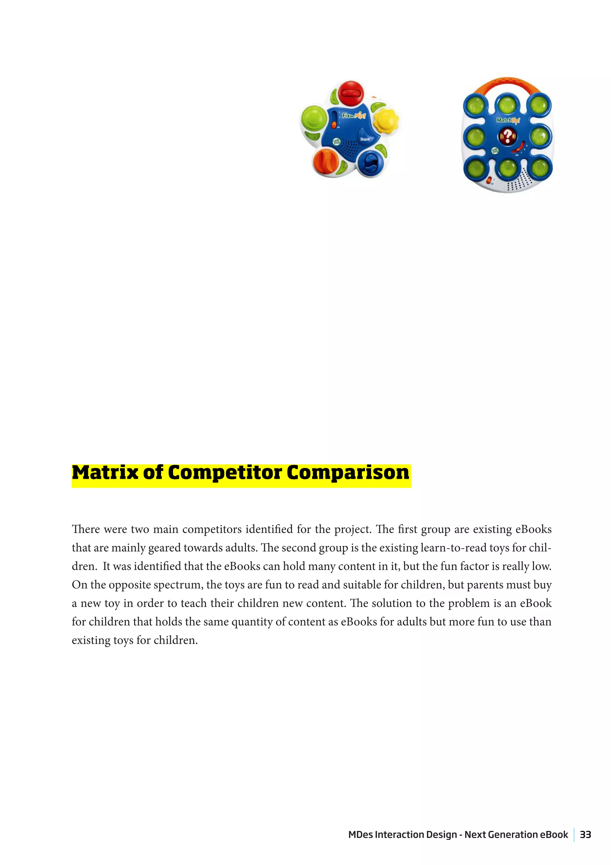 Matrix of Competitor Comparison

There were two main competitors identified for the project. The first group are existing eBooks
that are mainly geared towards adults. The second group is the existing learn-to-read toys for chil-
dren. It was identified that the eBooks can hold many content in it, but the fun factor is really low.
On the opposite spectrum, the toys are fun to read and suitable for children, but parents must buy
a new toy in order to teach their children new content. The solution to the problem is an eBook
for children that holds the same quantity of content as eBooks for adults but more fun to use than
existing toys for children.




                                                          MDes Interaction Design - Next Generation eBook   33
 