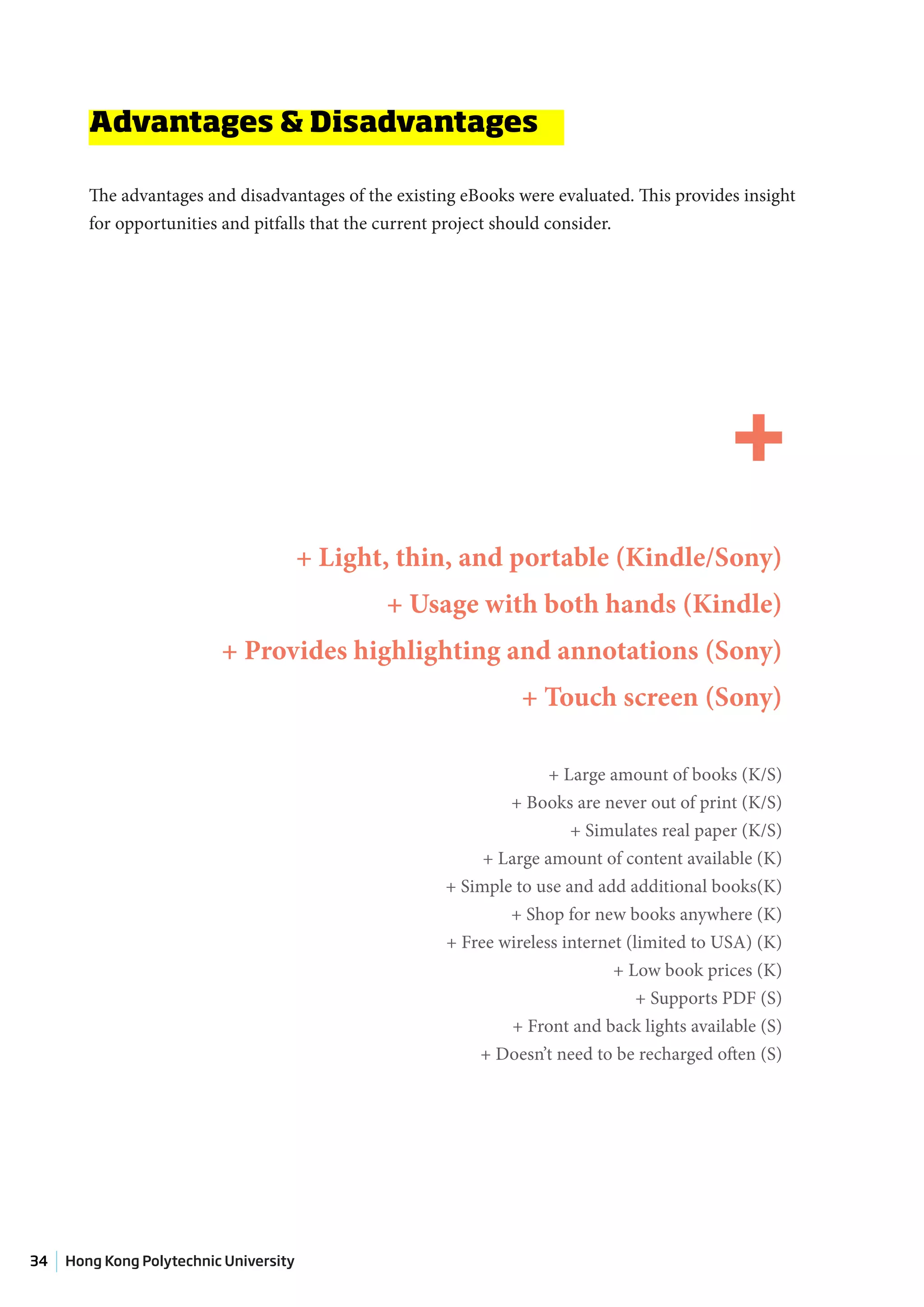 Advantages & Disadvantages

        The advantages and disadvantages of the existing eBooks were evaluated. This provides insight
        for opportunities and pitfalls that the current project should consider.




                                                                                             +
                                        + Light, thin, and portable (Kindle/Sony)
                                               + Usage with both hands (Kindle)
                          + Provides highlighting and annotations (Sony)
                                                                + Touch screen (Sony)

                                                                    + Large amount of books (K/S)
                                                              + Books are never out of print (K/S)
                                                                       + Simulates real paper (K/S)
                                                           + Large amount of content available (K)
                                                      + Simple to use and add additional books(K)
                                                              + Shop for new books anywhere (K)
                                                      + Free wireless internet (limited to USA) (K)
                                                                             + Low book prices (K)
                                                                                 + Supports PDF (S)
                                                               + Front and back lights available (S)
                                                          + Doesn’t need to be recharged often (S)




34   Hong Kong Polytechnic University
 