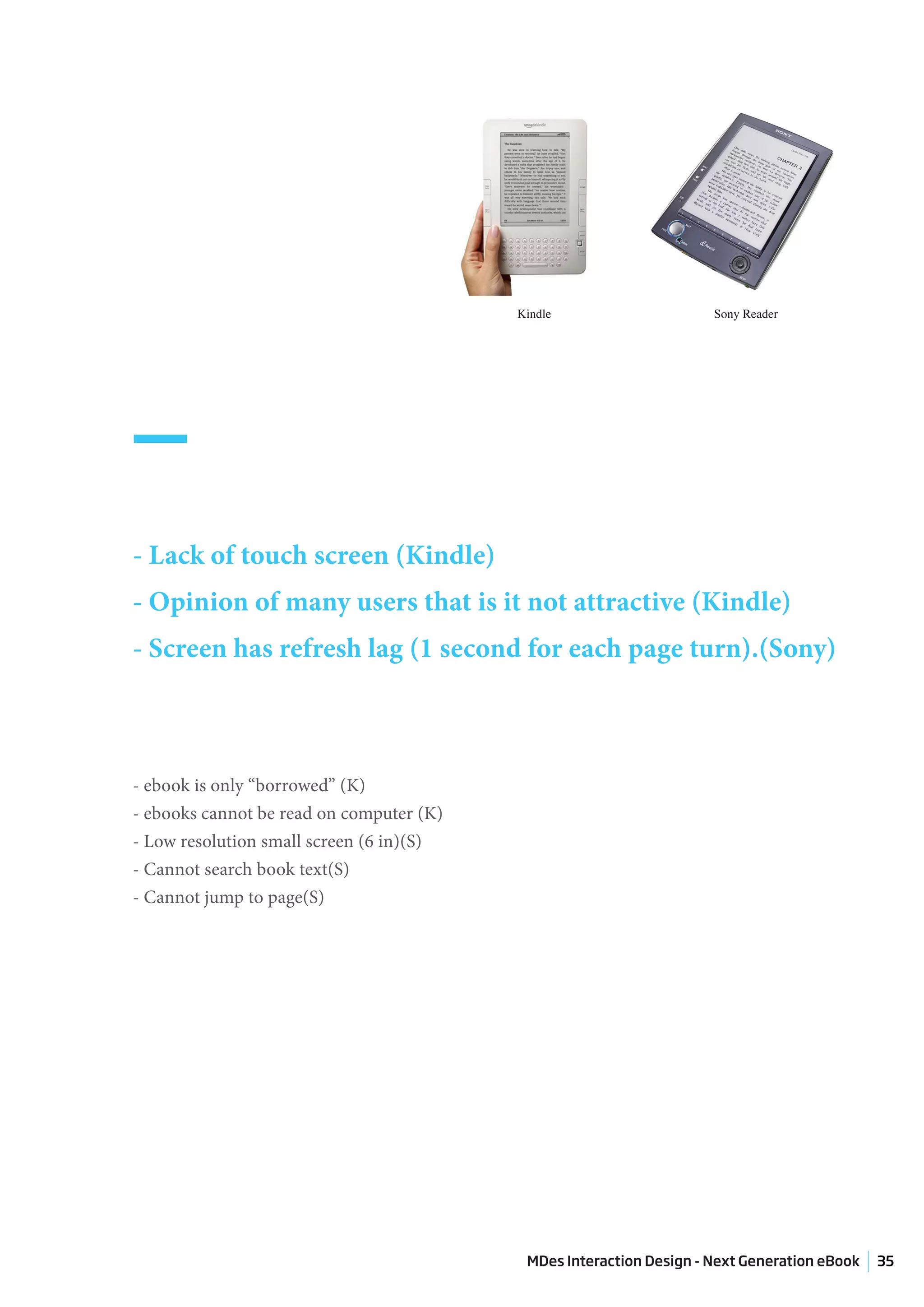 Kindle                     Sony Reader




_
- Lack of touch screen (Kindle)
- Opinion of many users that is it not attractive (Kindle)
- Screen has refresh lag (1 second for each page turn).(Sony)



- ebook is only “borrowed” (K)
- ebooks cannot be read on computer (K)
- Low resolution small screen (6 in)(S)
- Cannot search book text(S)
- Cannot jump to page(S)




                                           MDes Interaction Design - Next Generation eBook   35
 