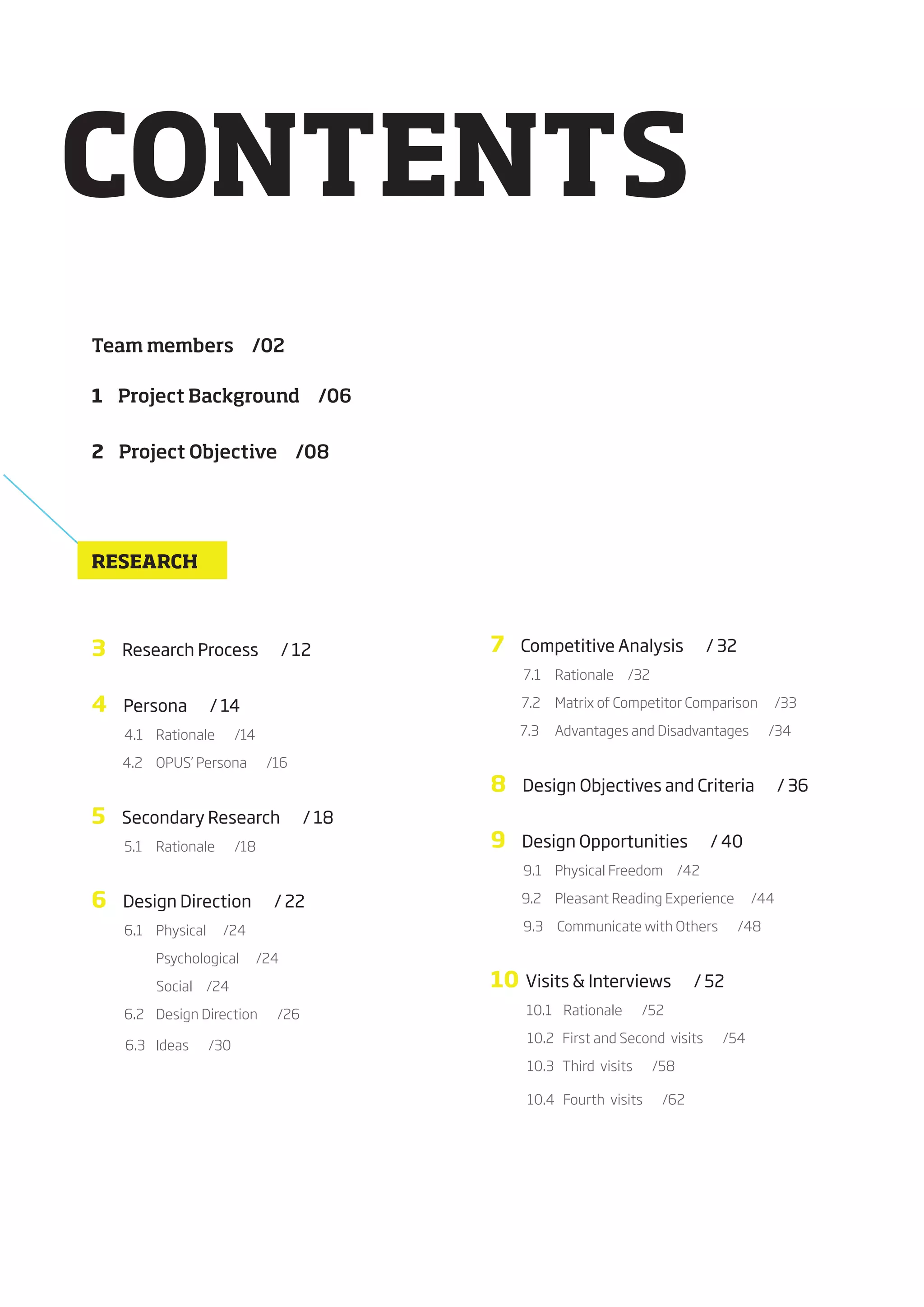 CONTENTS
Team members /02

1 Project Background /06


2 Project Objective /08




RESEARCH



3          Research Process                / 12       7      Competitive Analysis                     / 32
                                                             7.1	 			Rationale					/32

4          Persona             / 14                   											7.2	 			Matrix	of	Competitor	Comparison						/33

           4.1	 			Rationale							/14                      7.3	 			Advantages	and	Disadvantages							/34

											4.2	 			OPUS’	Persona							/16
                                                      8      Design Objectives and Criteria                     / 36
5          Secondary Research                  / 18
           5.1	 			Rationale							/18                9      Design Opportunities                      / 40
                                                             9.1	 			Physical	Freedom					/42

6          Design Direction              / 22         											9.2	 			Pleasant	Reading	Experience						/44

           6.1	 			Physical						/24                         9.3					Communicate	with	Others							/48

								       			Psychological						/24

																							Social					/24                 10      Visits & Interviews                    / 52
           6.2				Design	Direction							/26                  10.1				Rationale							/52

                                                      													10.2			First	and	Second		visits							/54
												6.3				Ideas							/30
                                                      													10.3			Third		visits							/58

                                                      													10.4			Fourth		visits							/62
 