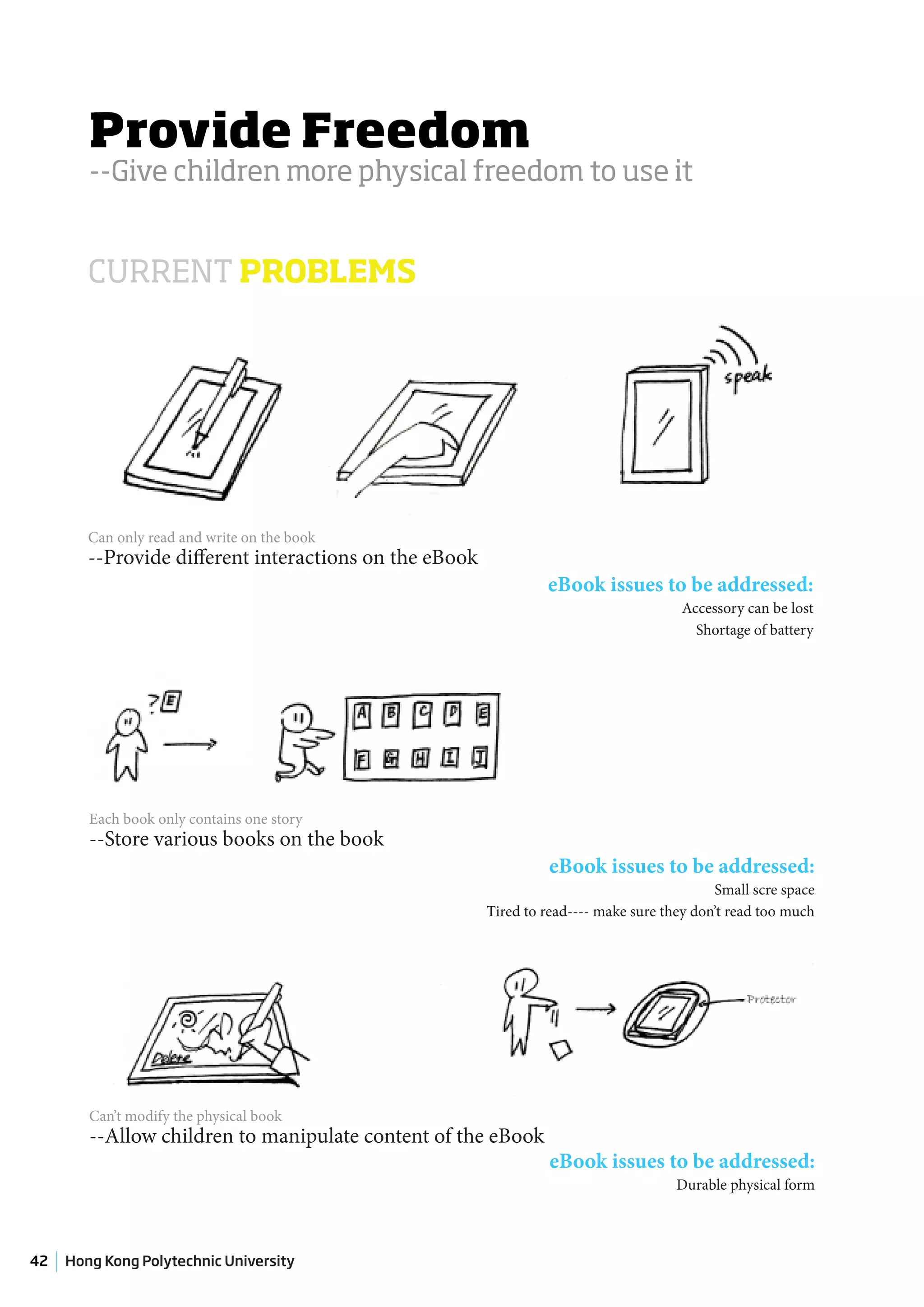 Provide Freedom
        --Give children more physical freedom to use it


        CURRENT PROBLEMS




        Can only read and write on the book
        --Provide different interactions on the eBook
                                                                 eBook issues to be addressed:
                                                                                      Accessory can be lost
                                                                                        Shortage of battery




        Each book only contains one story
        --Store various books on the book
                                                                 eBook issues to be addressed:
                                                                                            Small scre space
                                                        Tired to read---- make sure they don’t read too much




        Can’t modify the physical book
        --Allow children to manipulate content of the eBook
                                                                 eBook issues to be addressed:
                                                                                      Durable physical form



42   Hong Kong Polytechnic University
 