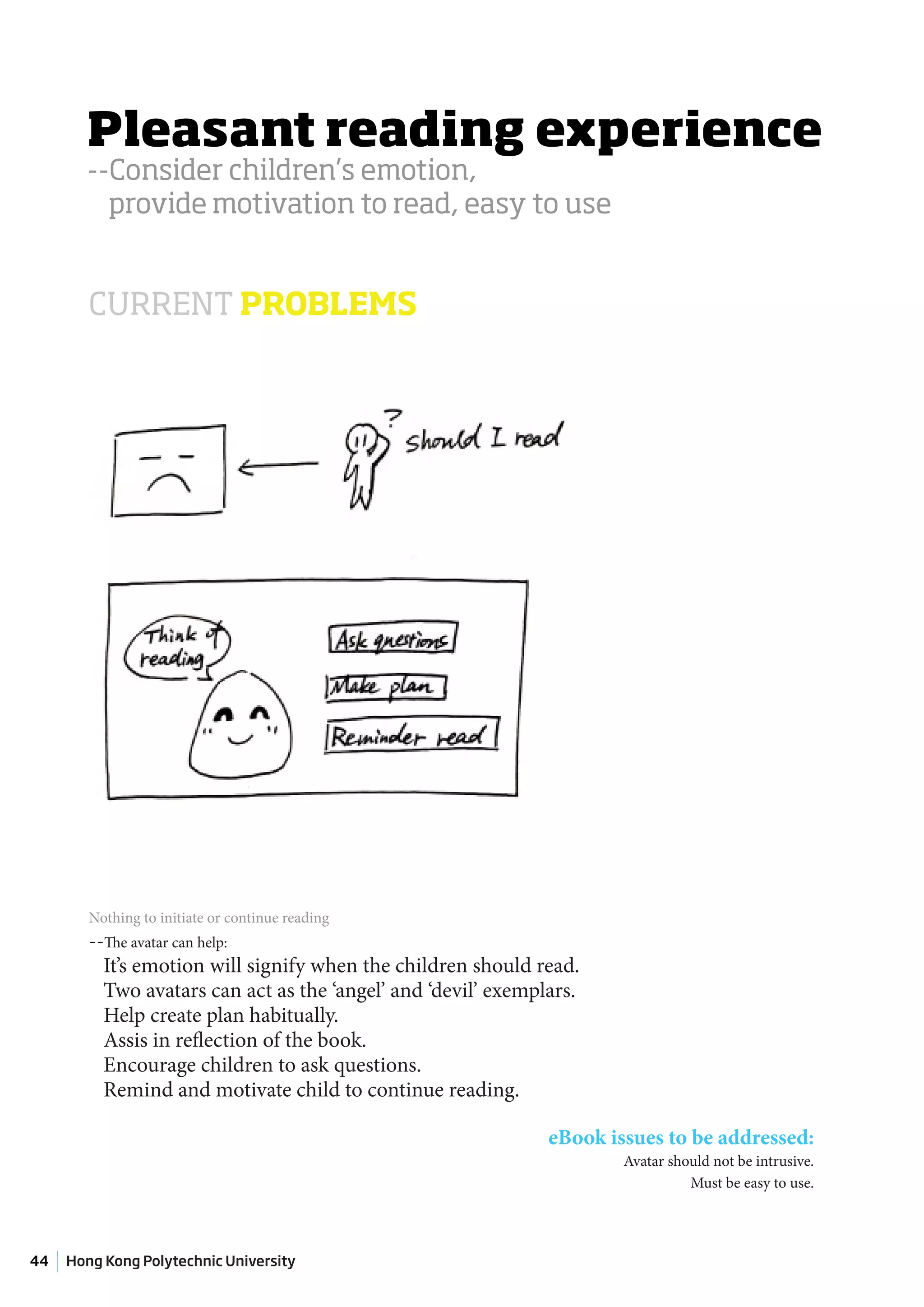 Pleasant reading experience
       --Consider children’s emotion,
         provide motivation to read, easy to use


        CURRENT PROBLEMS




        Nothing to initiate or continue reading
        --The avatar can help:
          It’s emotion will signify when the children should read.
          Two avatars can act as the ‘angel’ and ‘devil’ exemplars.
          Help create plan habitually.
          Assis in reflection of the book.
          Encourage children to ask questions.
          Remind and motivate child to continue reading.

                                                               eBook issues to be addressed:
                                                                       Avatar should not be intrusive.
                                                                                 Must be easy to use.




44   Hong Kong Polytechnic University
 