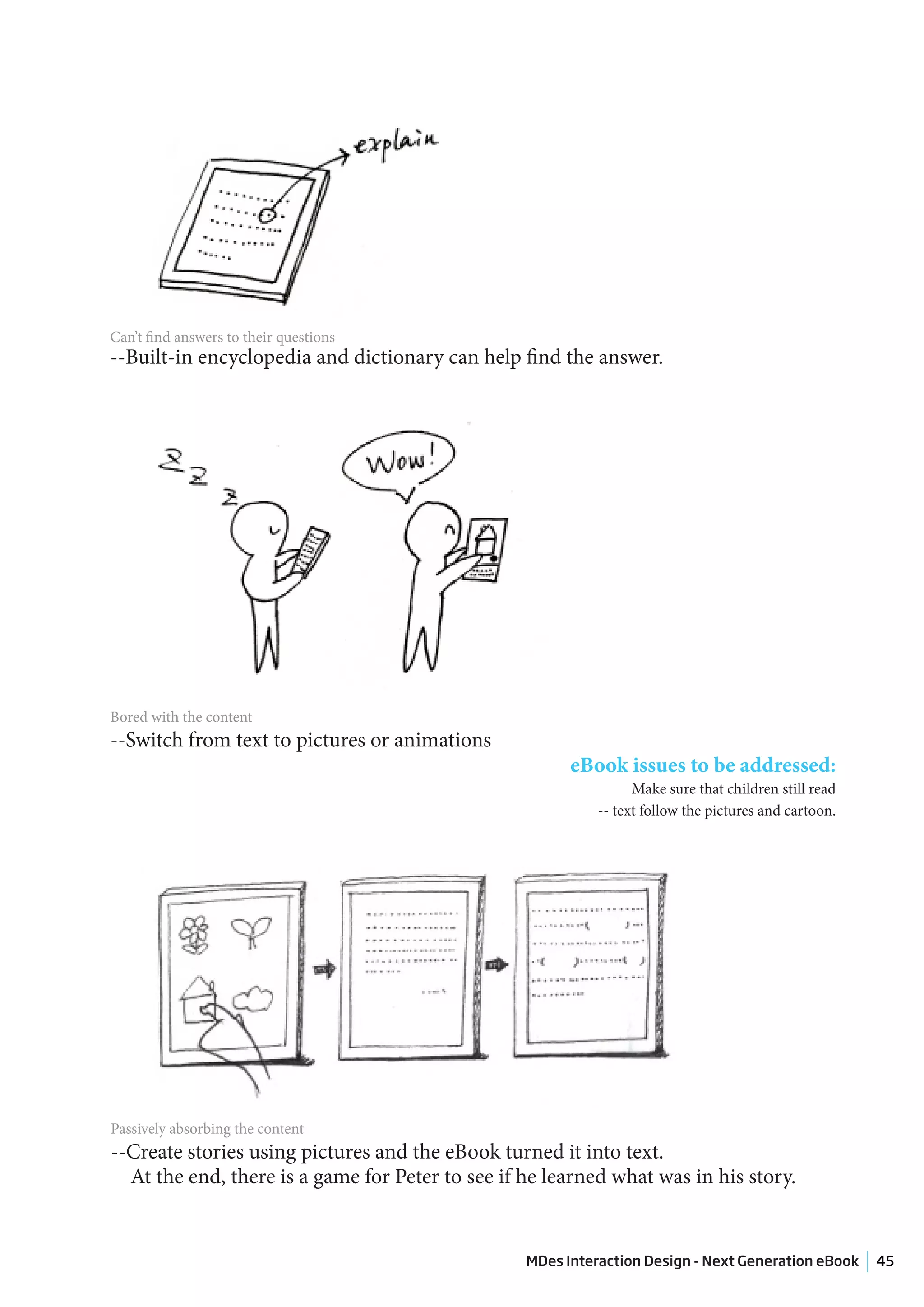 Can’t find answers to their questions
--Built-in encyclopedia and dictionary can help find the answer.




Bored with the content
--Switch from text to pictures or animations
                                                        eBook issues to be addressed:
                                                                  Make sure that children still read
                                                            -- text follow the pictures and cartoon.




Passively absorbing the content
--Create stories using pictures and the eBook turned it into text.
  At the end, there is a game for Peter to see if he learned what was in his story.


                                                  MDes Interaction Design - Next Generation eBook      45
 