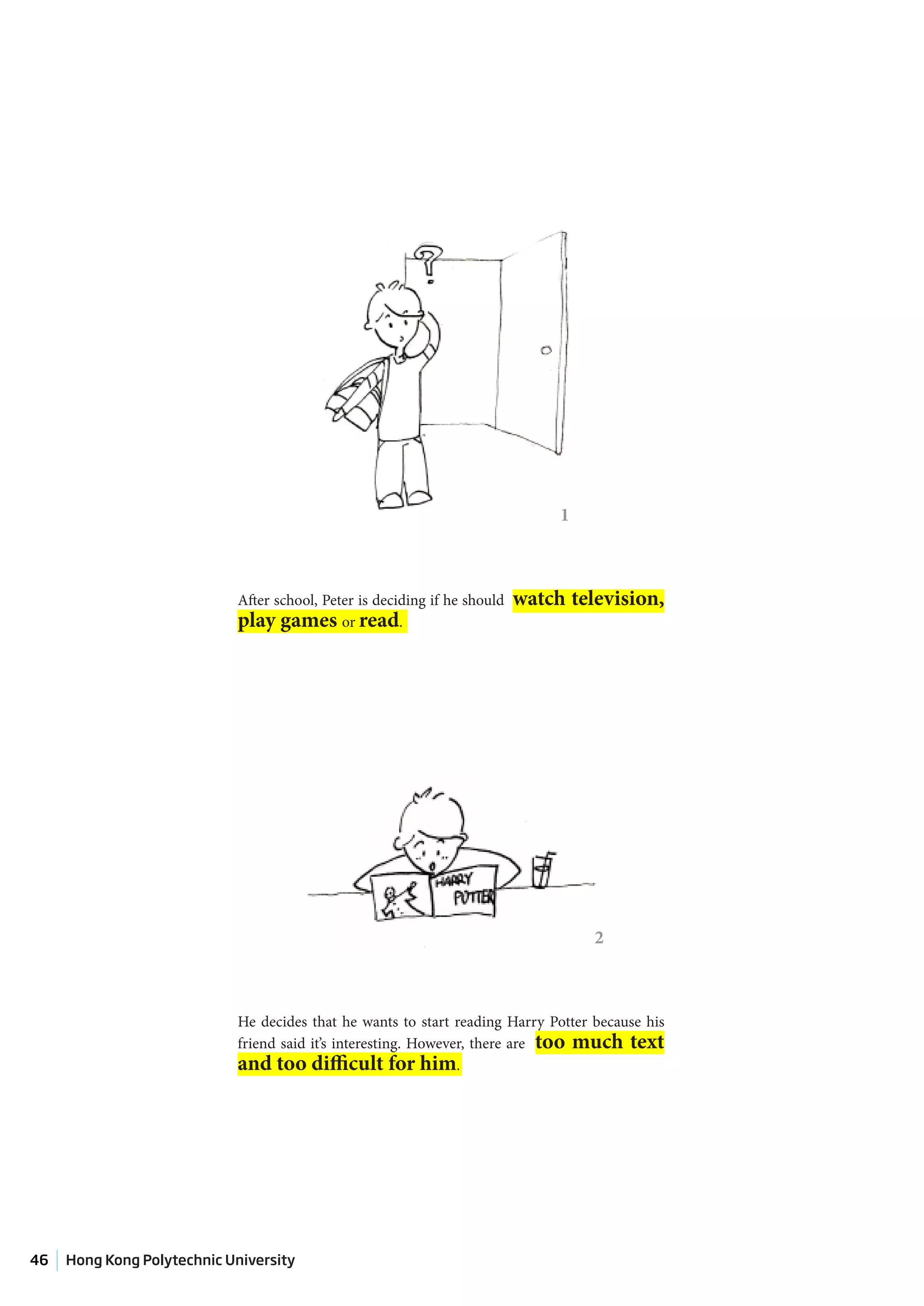 1



                            After school, Peter is deciding if he should   watch television,
                            play games or read.




                                                                                    2



                            He decides that he wants to start reading Harry Potter because his
                            friend said it’s interesting. However, there are too much text
                            and too difficult for him.




46   Hong Kong Polytechnic University
 