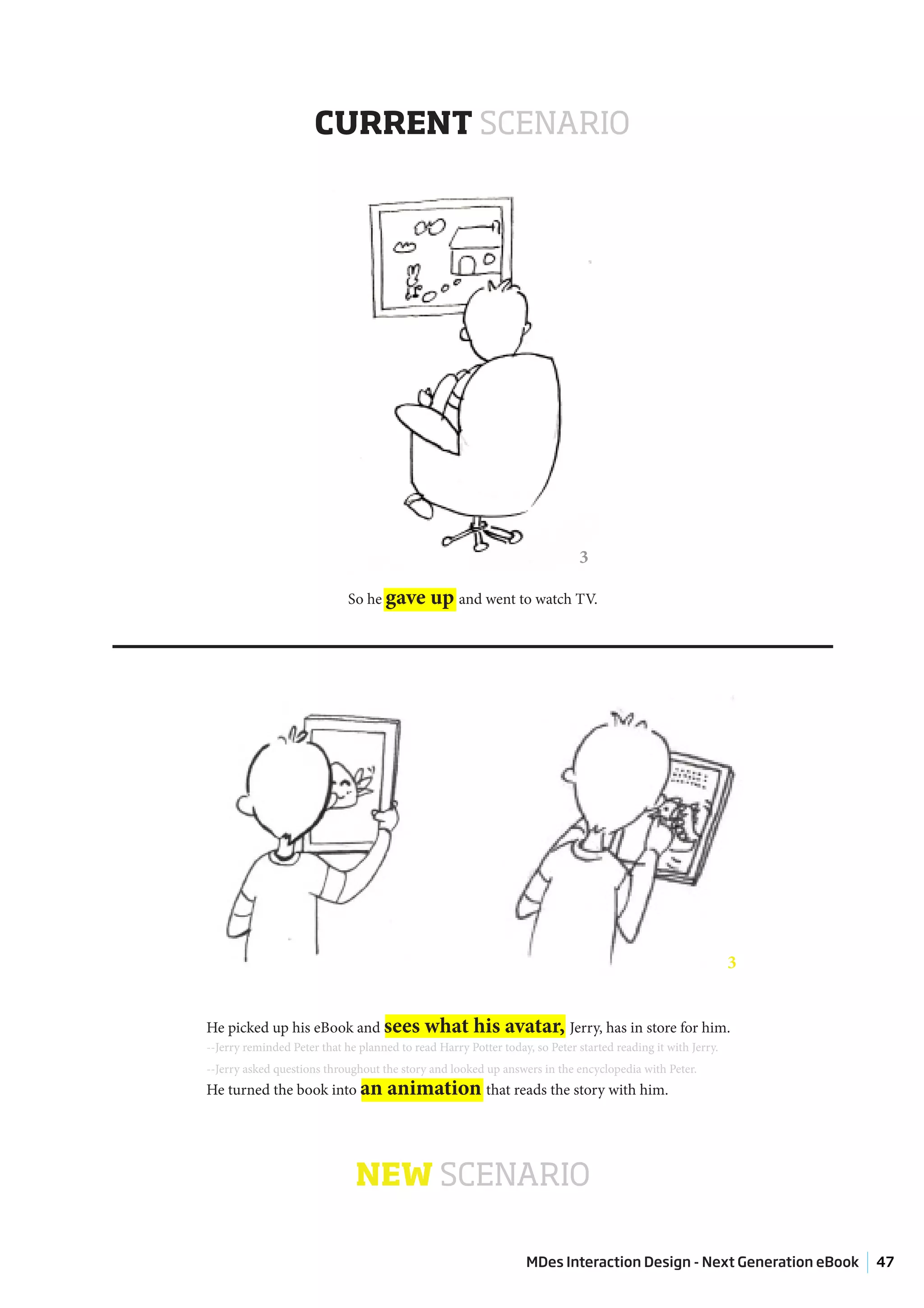 CURRENT SCENARIO




                                                                             3

                             So he gave       up and went to watch TV.




                                                                                                             3


He picked up his eBook and sees              what his avatar, Jerry, has in store for him.
--Jerry reminded Peter that he planned to read Harry Potter today, so Peter started reading it with Jerry.
--Jerry asked questions throughout the story and looked up answers in the encyclopedia with Peter.
He turned the book into an           animation that reads the story with him.



                              NEW SCENARIO

                                                                  MDes Interaction Design - Next Generation eBook   47
 