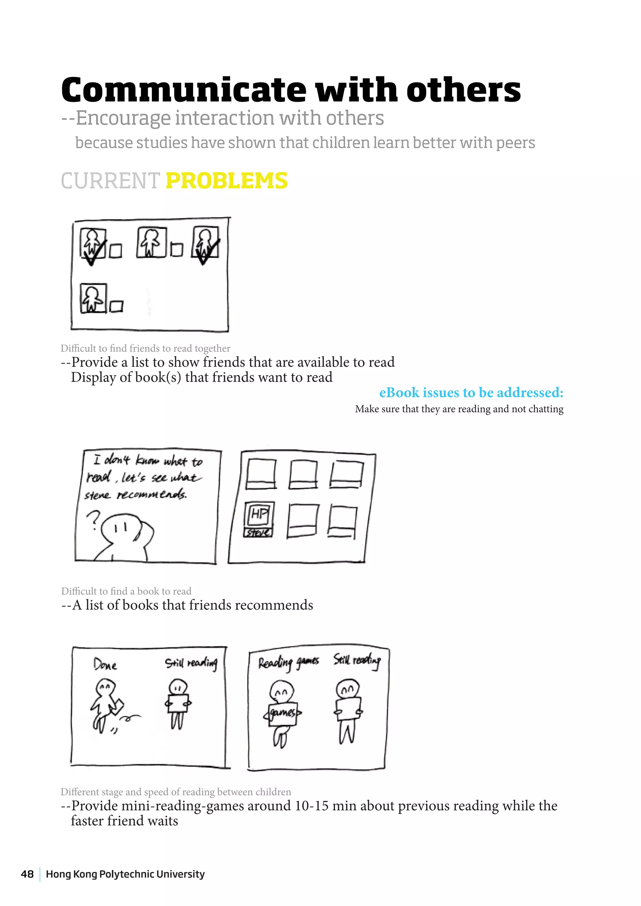 Communicate with others
       --Encourage interaction with others
           because studies have shown that children learn better with peers

       CURRENT PROBLEMS




       Difficult to find friends to read together
       --Provide a list to show friends that are available to read
         Display of book(s) that friends want to read
                                                                eBook issues to be addressed:
                                                               Make sure that they are reading and not chatting




        Difficult to find a book to read
        --A list of books that friends recommends




       Different stage and speed of reading between children
       --Provide mini-reading-games around 10-15 min about previous reading while the
         faster friend waits


48   Hong Kong Polytechnic University
 