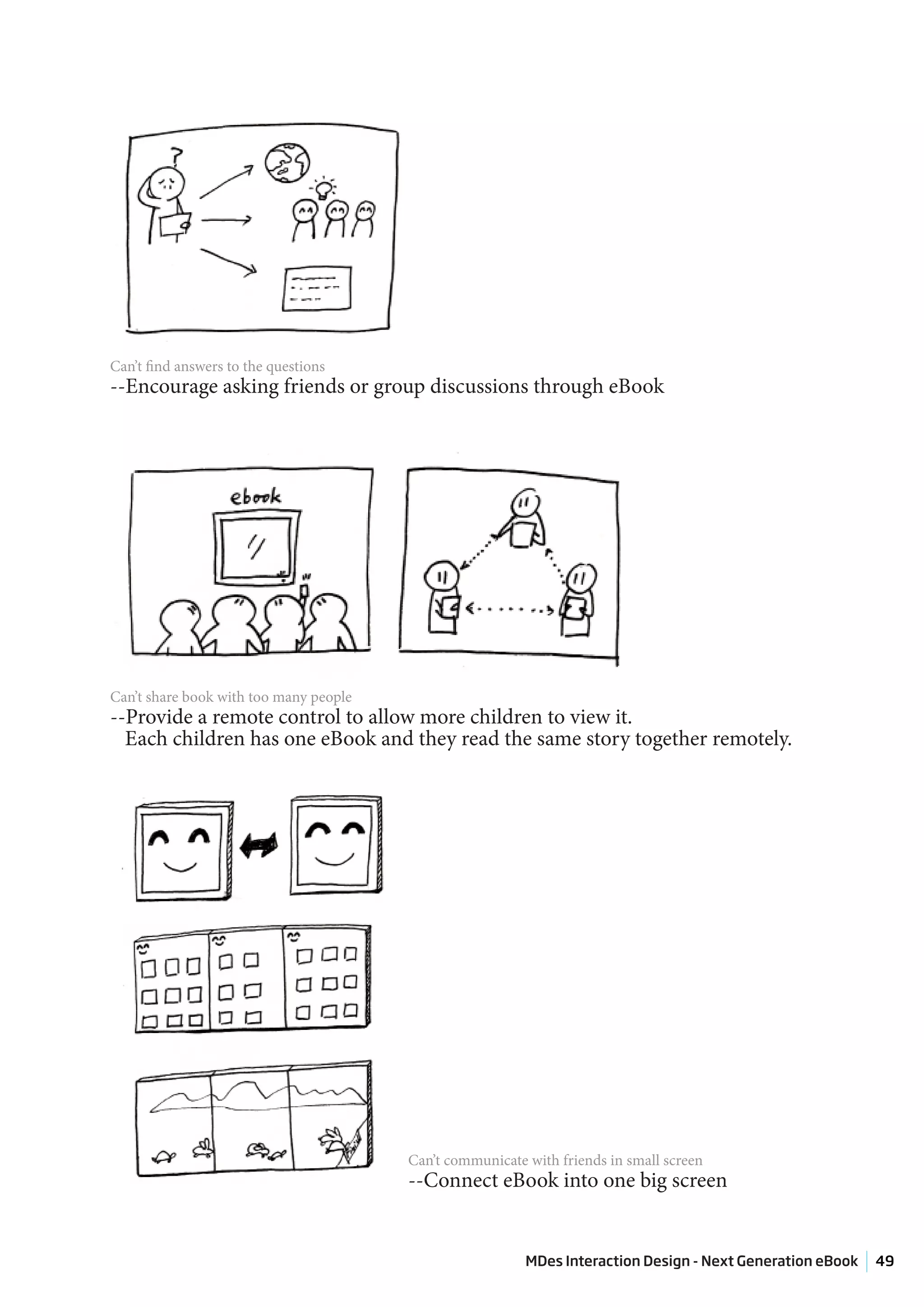 Can’t find answers to the questions
--Encourage asking friends or group discussions through eBook




Can’t share book with too many people
--Provide a remote control to allow more children to view it.
  Each children has one eBook and they read the same story together remotely.




                                        Can’t communicate with friends in small screen
                                        --Connect eBook into one big screen


                                                          MDes Interaction Design - Next Generation eBook   49
 