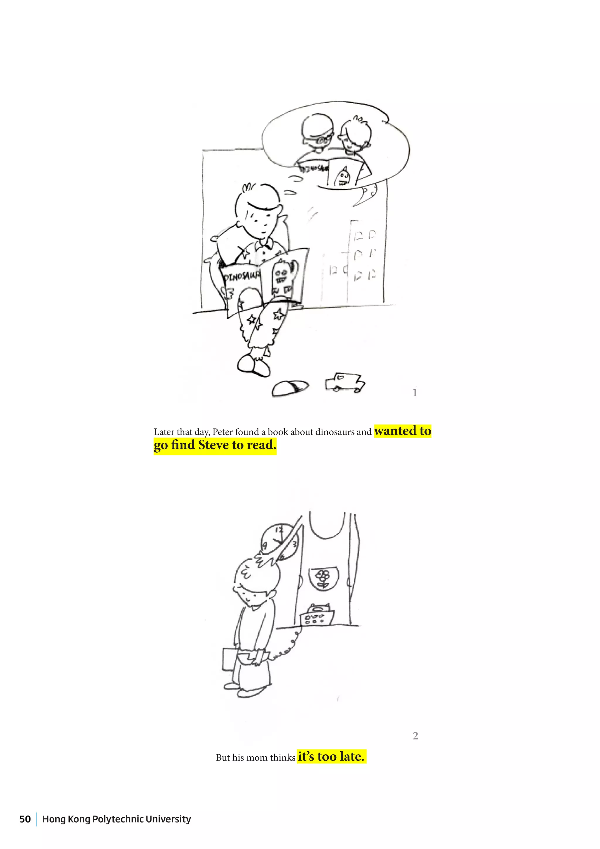 1


                            Later that day, Peter found a book about dinosaurs and wanted to
                            go find Steve to read.




                                                                                       2
                                          But his mom thinks it’s   too late.



50   Hong Kong Polytechnic University
 