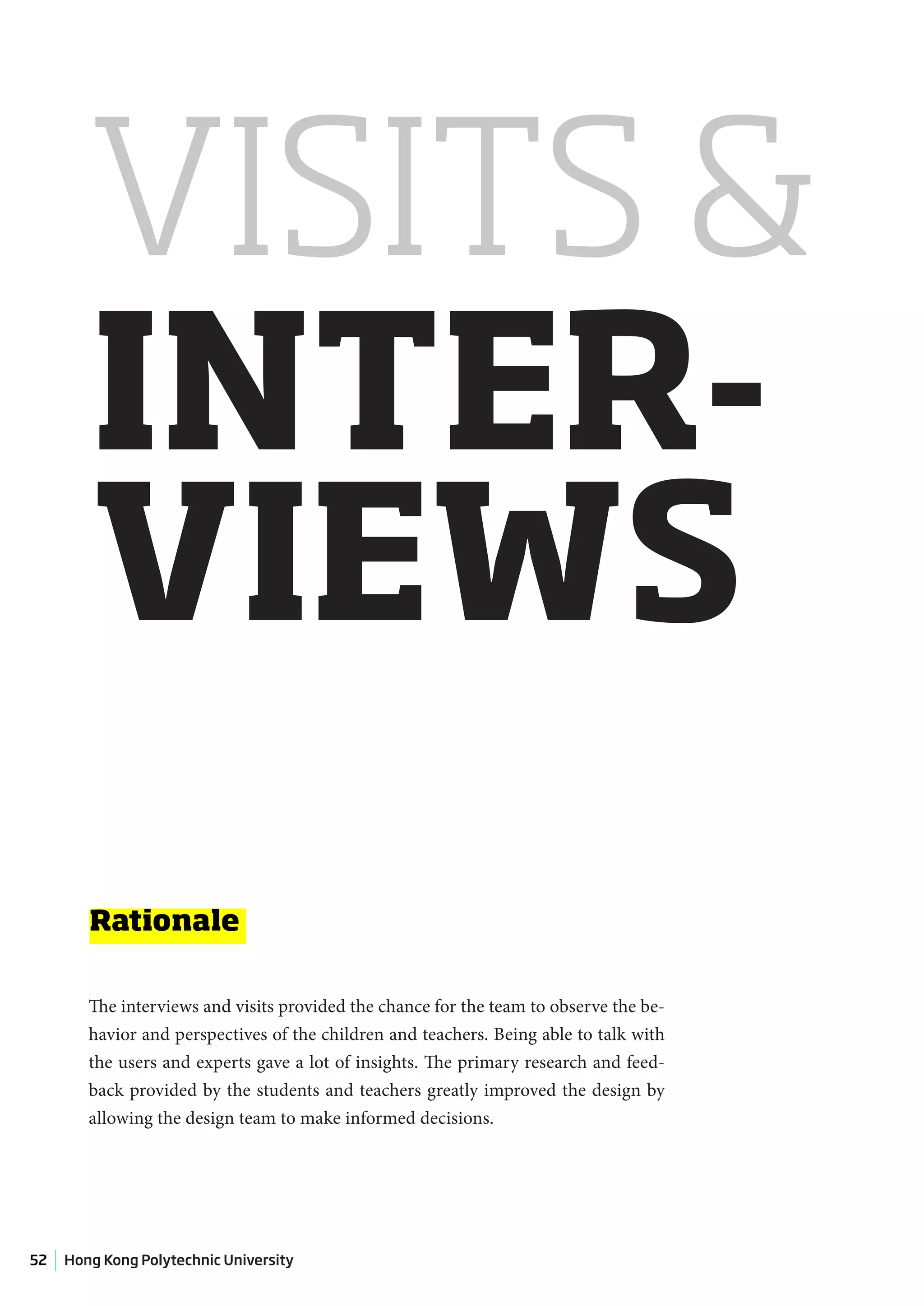 VISITS &
        INTER-
        VIEWS
        Rationale

        The interviews and visits provided the chance for the team to observe the be-
        havior and perspectives of the children and teachers. Being able to talk with
        the users and experts gave a lot of insights. The primary research and feed-
        back provided by the students and teachers greatly improved the design by
        allowing the design team to make informed decisions.




52   Hong Kong Polytechnic University
 