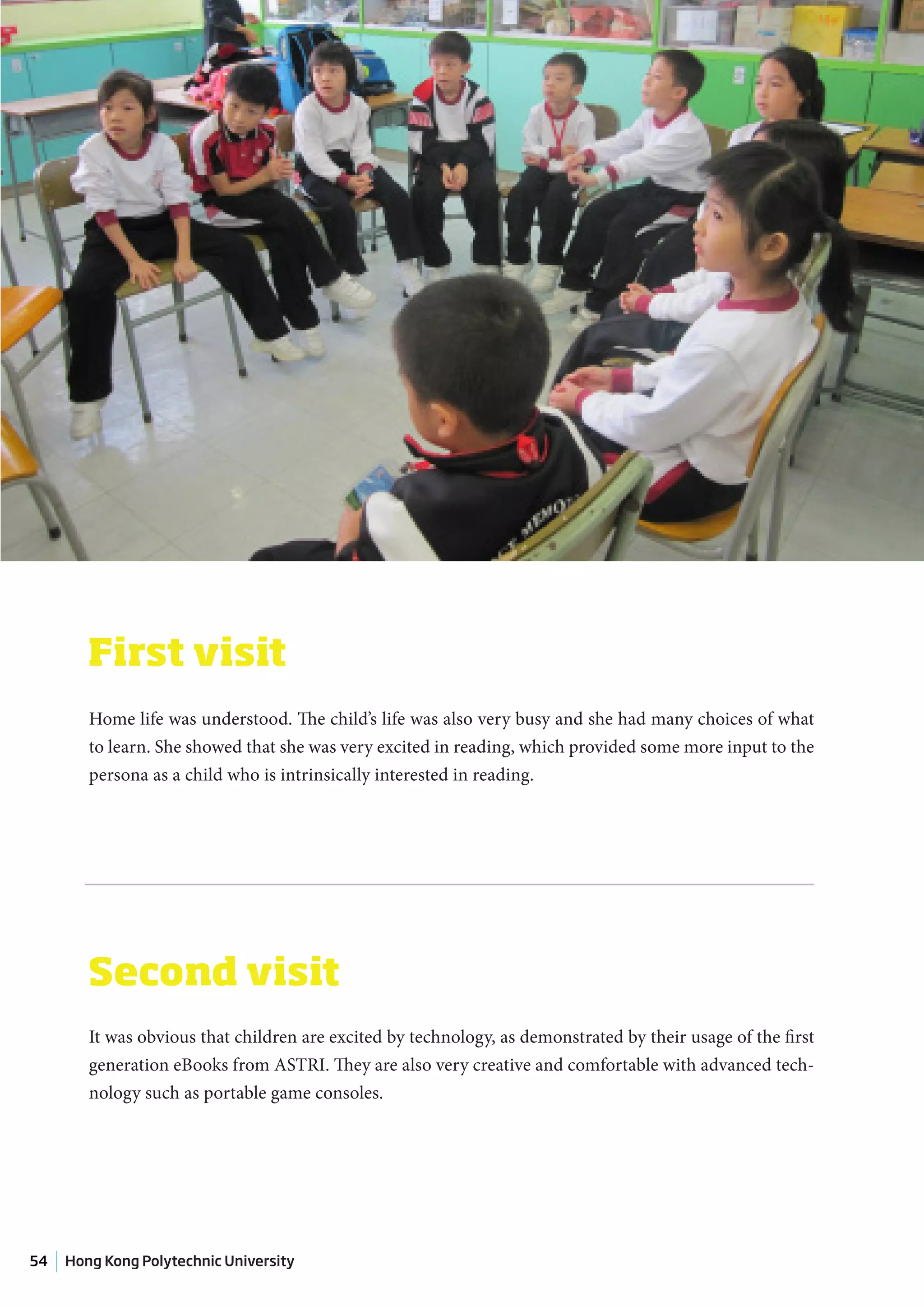 First visit
        Home life was understood. The child’s life was also very busy and she had many choices of what
        to learn. She showed that she was very excited in reading, which provided some more input to the
        persona as a child who is intrinsically interested in reading.




        Second visit
        It was obvious that children are excited by technology, as demonstrated by their usage of the first
        generation eBooks from ASTRI. They are also very creative and comfortable with advanced tech-
        nology such as portable game consoles.




54   Hong Kong Polytechnic University
 