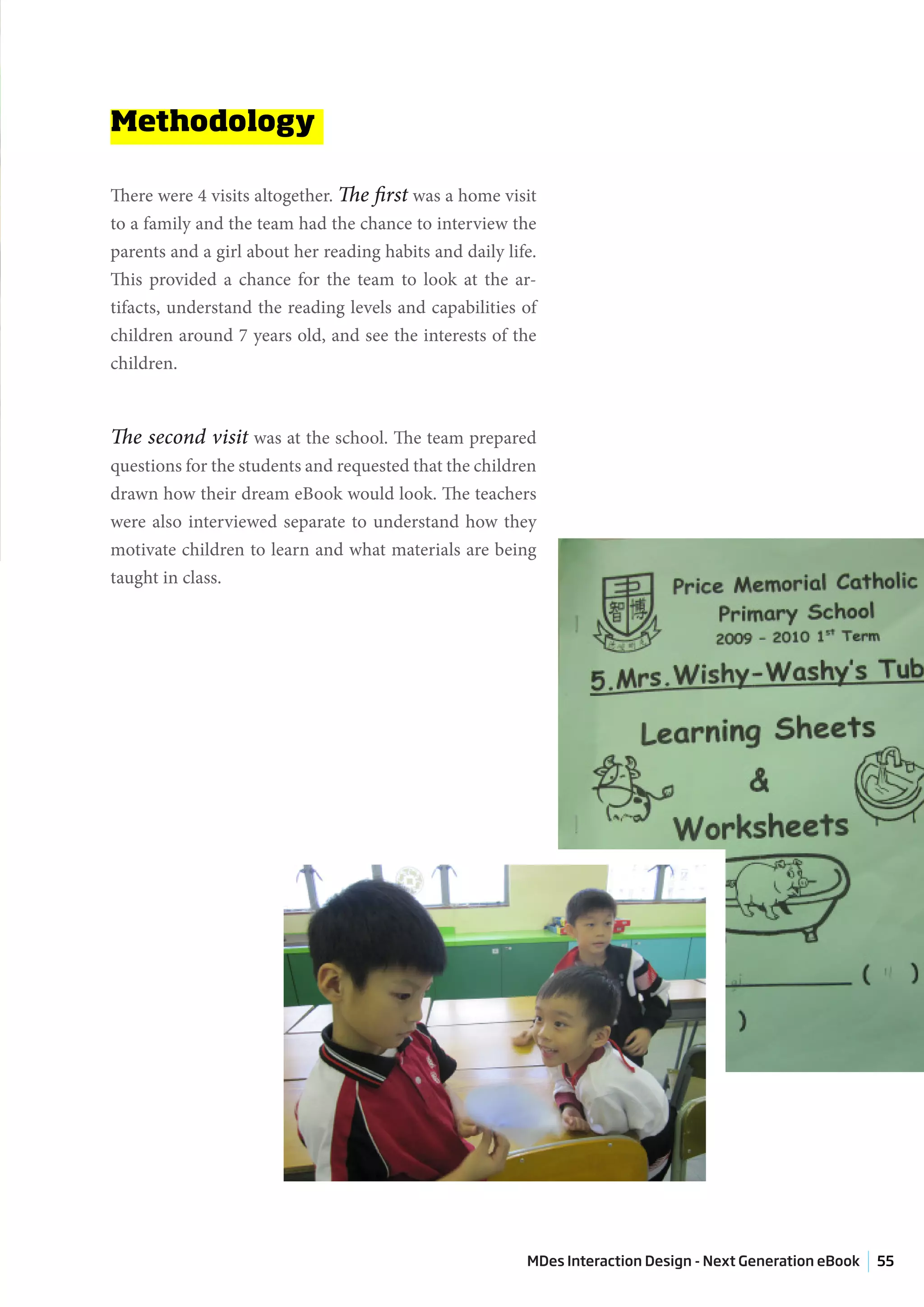Methodology

There were 4 visits altogether. The first was a home visit
to a family and the team had the chance to interview the
parents and a girl about her reading habits and daily life.
This provided a chance for the team to look at the ar-
tifacts, understand the reading levels and capabilities of
children around 7 years old, and see the interests of the
children.



The second visit was at the school. The team prepared
questions for the students and requested that the children
drawn how their dream eBook would look. The teachers
were also interviewed separate to understand how they
motivate children to learn and what materials are being
taught in class.




                                                         MDes Interaction Design - Next Generation eBook   55
 