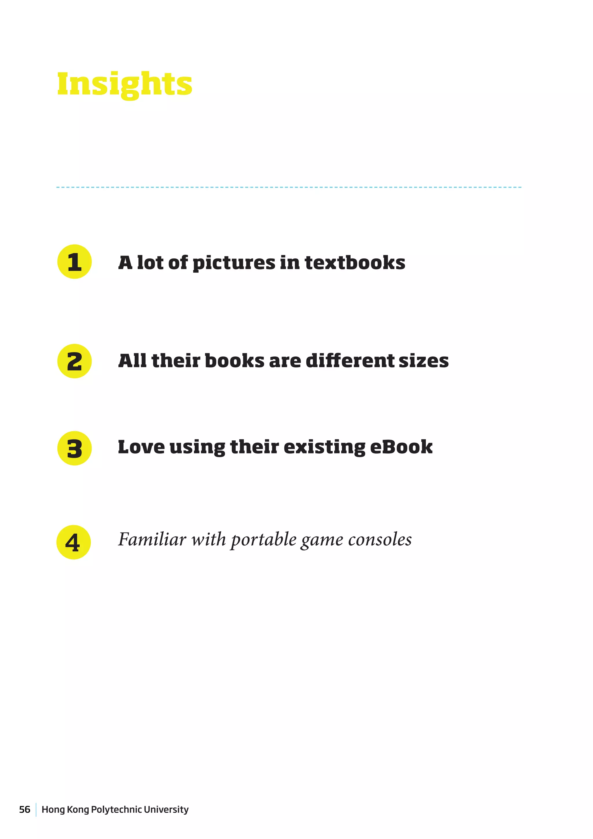 Insights




          1          A lot of pictures in textbooks




          2          All their books are different sizes




          3          Love using their existing eBook




         4           Familiar with portable game consoles




56   Hong Kong Polytechnic University
 