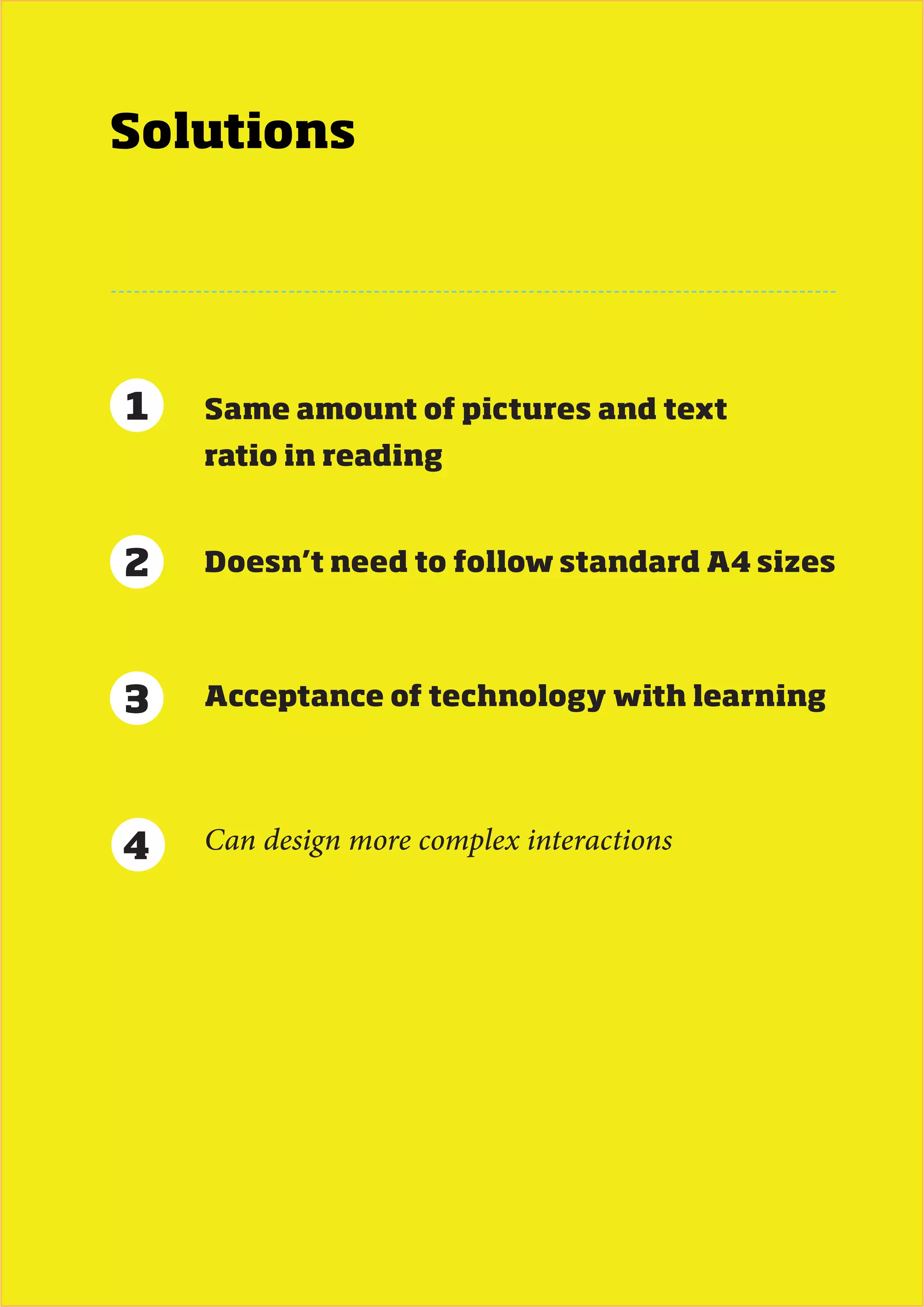 Solutions




1   Same amount of pictures and text
    ratio in reading


2   Doesn’t need to follow standard A4 sizes




3   Acceptance of technology with learning




4   Can design more complex interactions




                            MDes Interaction Design - Next Generation eBook   57
 