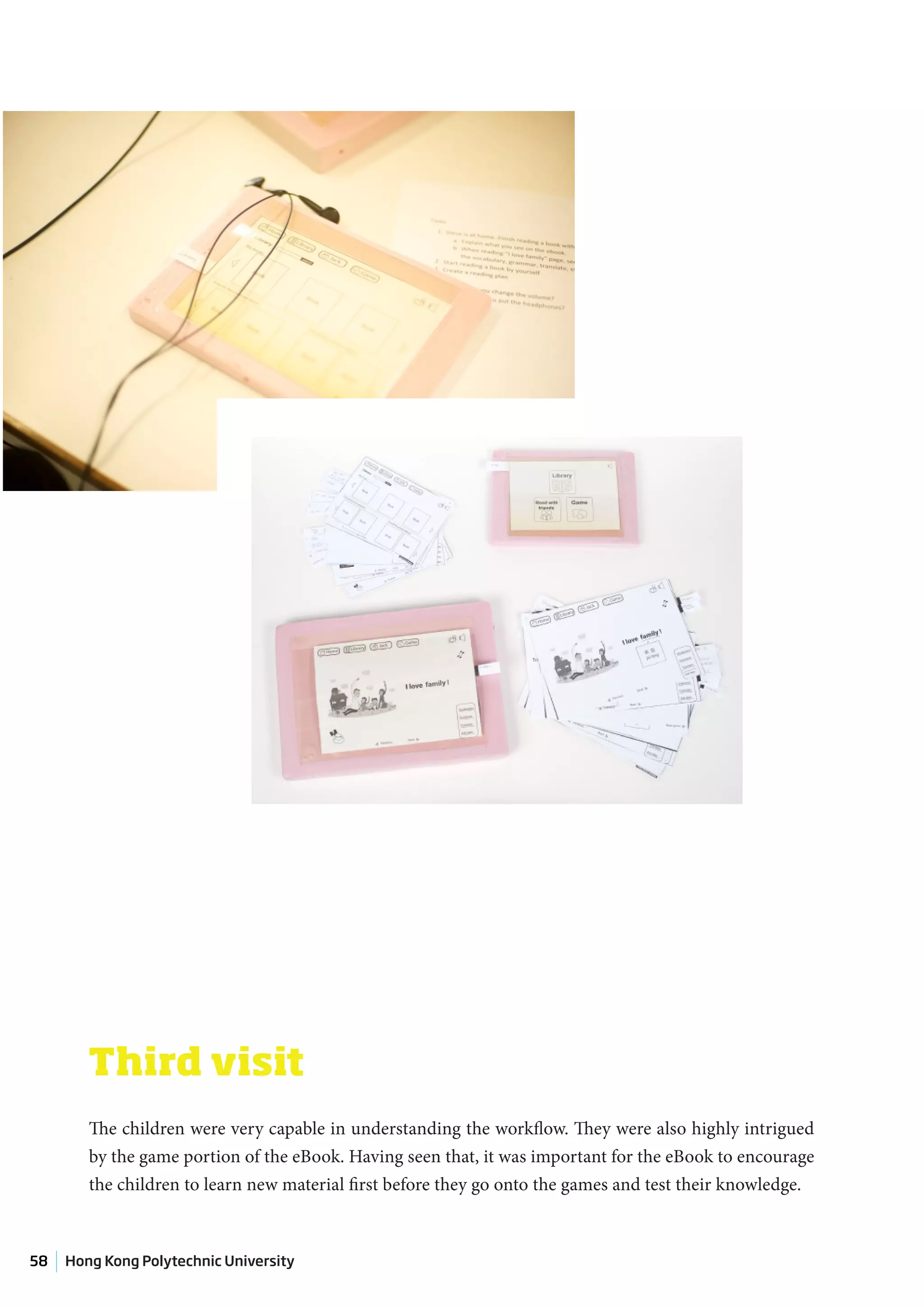 Third visit
        The children were very capable in understanding the workflow. They were also highly intrigued
        by the game portion of the eBook. Having seen that, it was important for the eBook to encourage
        the children to learn new material first before they go onto the games and test their knowledge.



58   Hong Kong Polytechnic University
 