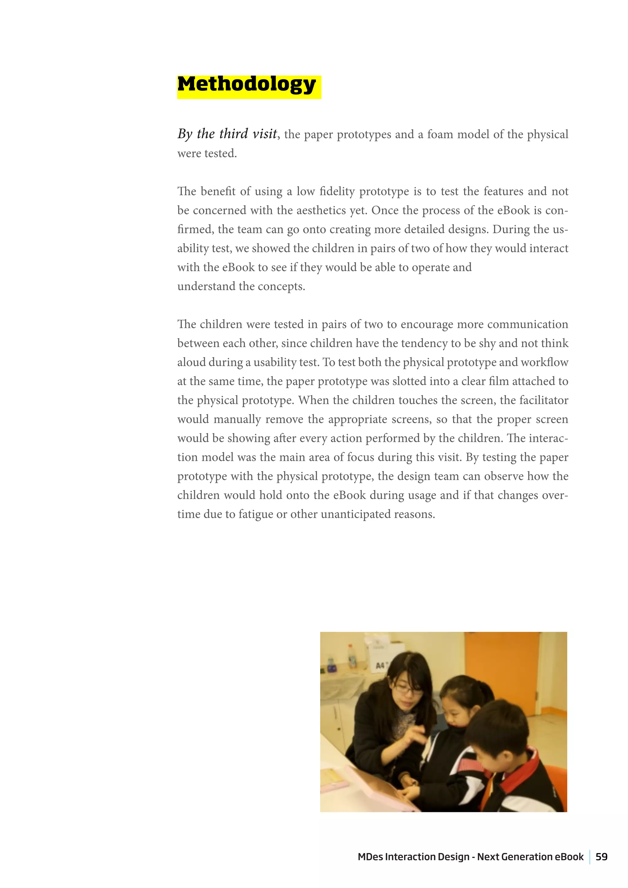 Methodology

By the third visit, the paper prototypes and a foam model of the physical
were tested.


The benefit of using a low fidelity prototype is to test the features and not
be concerned with the aesthetics yet. Once the process of the eBook is con-
firmed, the team can go onto creating more detailed designs. During the us-
ability test, we showed the children in pairs of two of how they would interact
with the eBook to see if they would be able to operate and
understand the concepts.


The children were tested in pairs of two to encourage more communication
between each other, since children have the tendency to be shy and not think
aloud during a usability test. To test both the physical prototype and workflow
at the same time, the paper prototype was slotted into a clear film attached to
the physical prototype. When the children touches the screen, the facilitator
would manually remove the appropriate screens, so that the proper screen
would be showing after every action performed by the children. The interac-
tion model was the main area of focus during this visit. By testing the paper
prototype with the physical prototype, the design team can observe how the
children would hold onto the eBook during usage and if that changes over-
time due to fatigue or other unanticipated reasons.




                                    MDes Interaction Design - Next Generation eBook   59
 