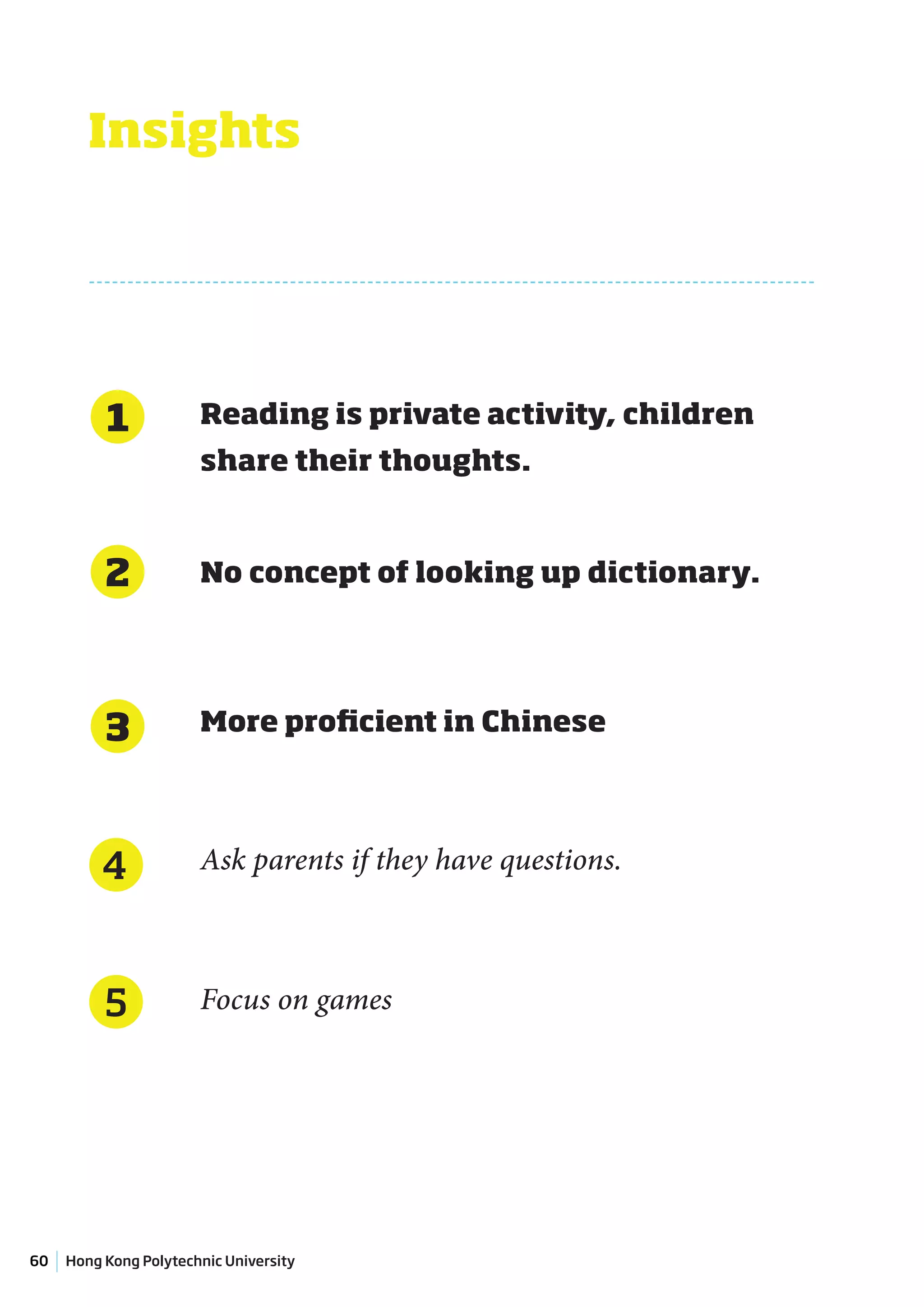 Insights




          1            Reading is private activity, children
                       share their thoughts.



          2            No concept of looking up dictionary.




          3            More proficient in Chinese




          4            Ask parents if they have questions.



          5            Focus on games




60   Hong Kong Polytechnic University
 