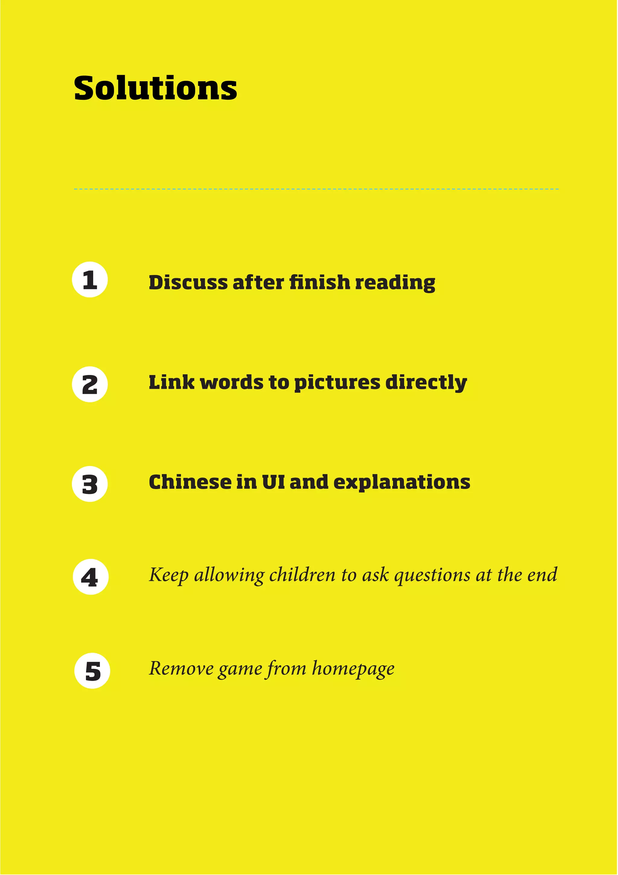 Solutions




1   Discuss after finish reading




2   Link words to pictures directly




3   Chinese in UI and explanations




4   Keep allowing children to ask questions at the end



5   Remove game from homepage




                            MDes Interaction Design - Next Generation eBook   61
 