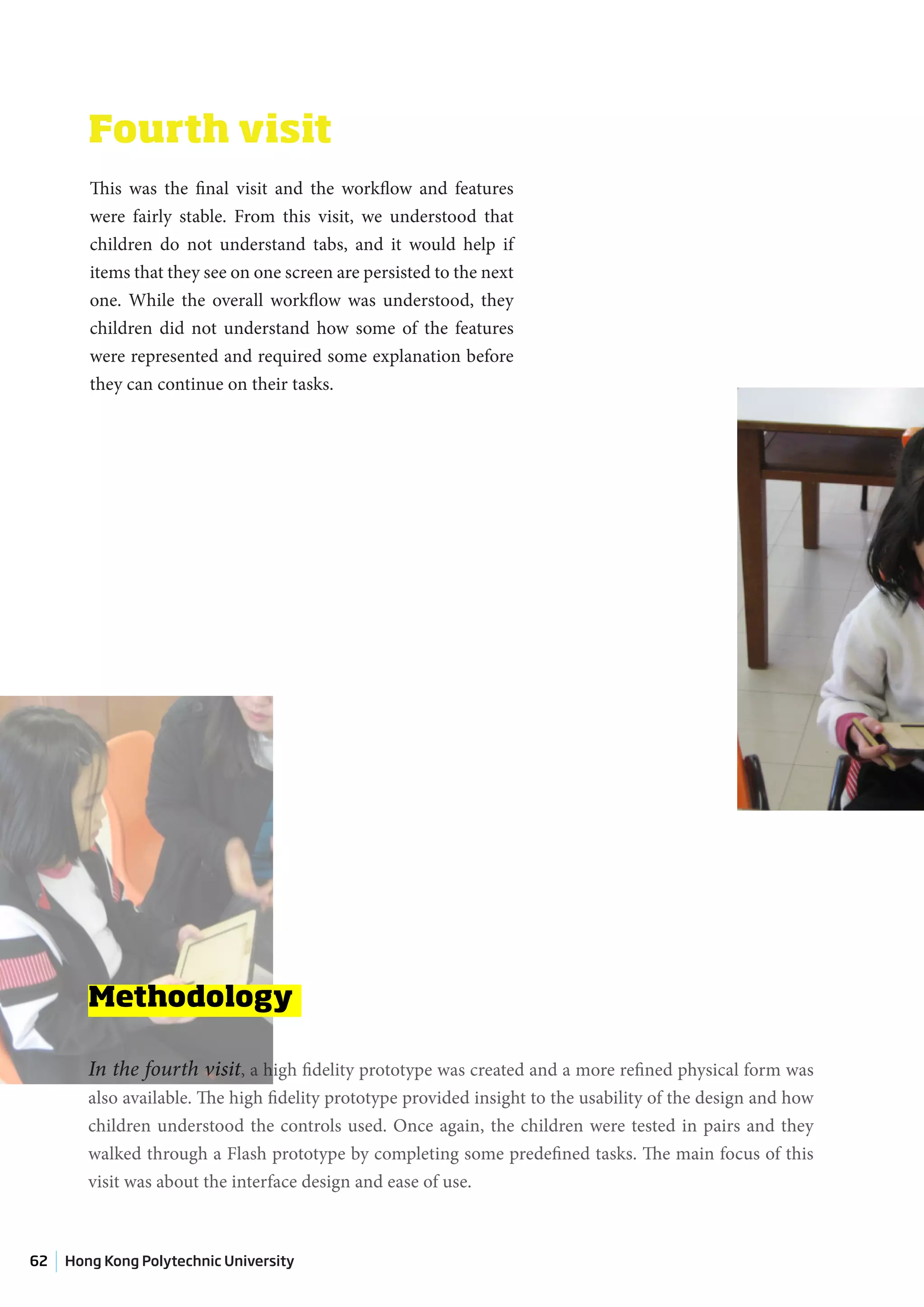 Fourth visit
        This was the final visit and the workflow and features
        were fairly stable. From this visit, we understood that
        children do not understand tabs, and it would help if
        items that they see on one screen are persisted to the next
        one. While the overall workflow was understood, they
        children did not understand how some of the features
        were represented and required some explanation before
        they can continue on their tasks.




        Methodology

        In the fourth visit, a high fidelity prototype was created and a more refined physical form was
        also available. The high fidelity prototype provided insight to the usability of the design and how
        children understood the controls used. Once again, the children were tested in pairs and they
        walked through a Flash prototype by completing some predefined tasks. The main focus of this
        visit was about the interface design and ease of use.



62   Hong Kong Polytechnic University
 