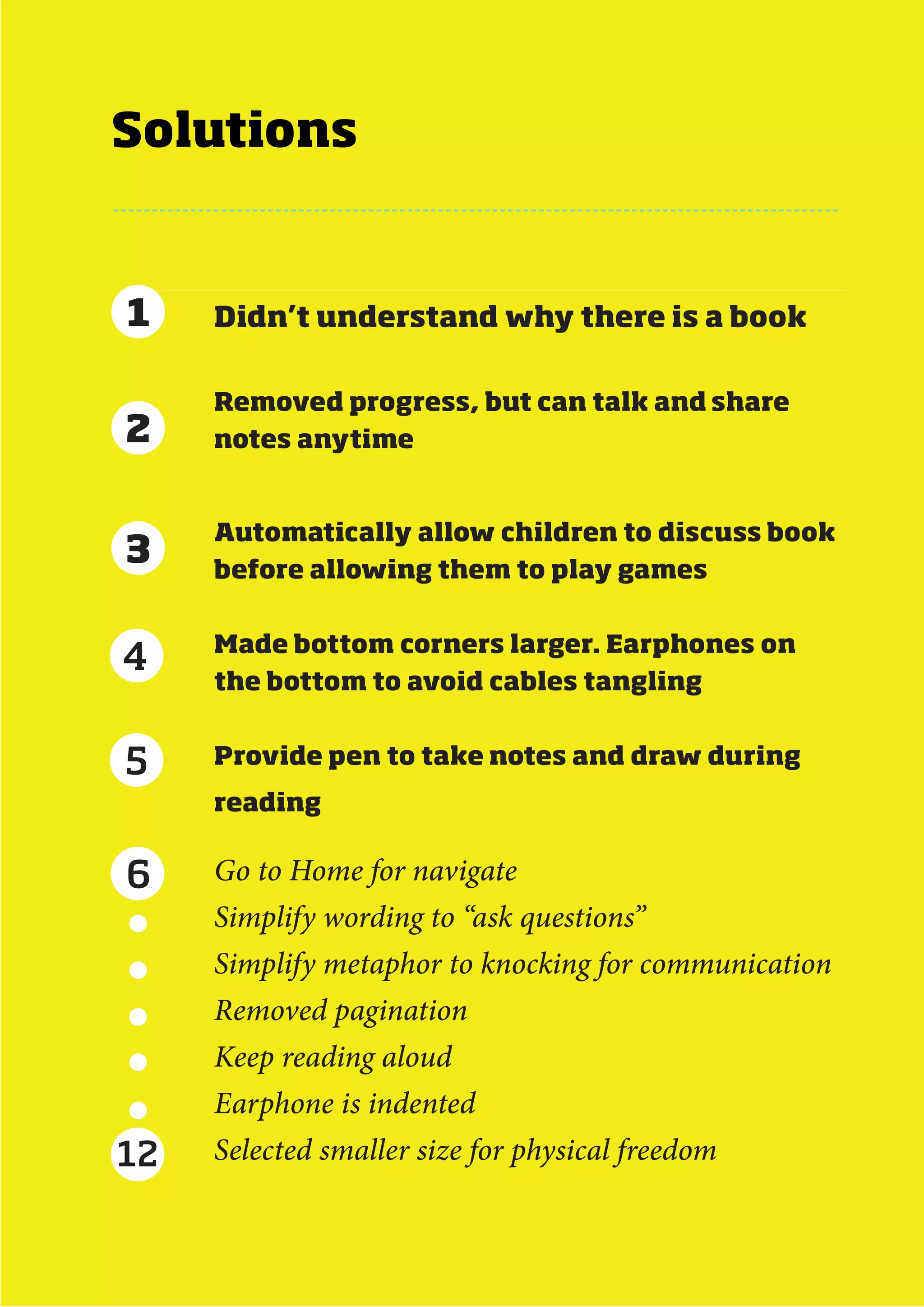 Solutions


1    Didn’t understand why there is a book


     Removed progress, but can talk and share
2    notes anytime


     Automatically allow children to discuss book
3    before allowing them to play games


     Made bottom corners larger. Earphones on
4
     the bottom to avoid cables tangling


5    Provide pen to take notes and draw during
     reading


6    Go to Home for navigate
     Simplify wording to “ask questions”
     Simplify metaphor to knocking for communication
     Removed pagination
     Keep reading aloud
     Earphone is indented
12   Selected smaller size for physical freedom


                            MDes Interaction Design - Next Generation eBook   65
 