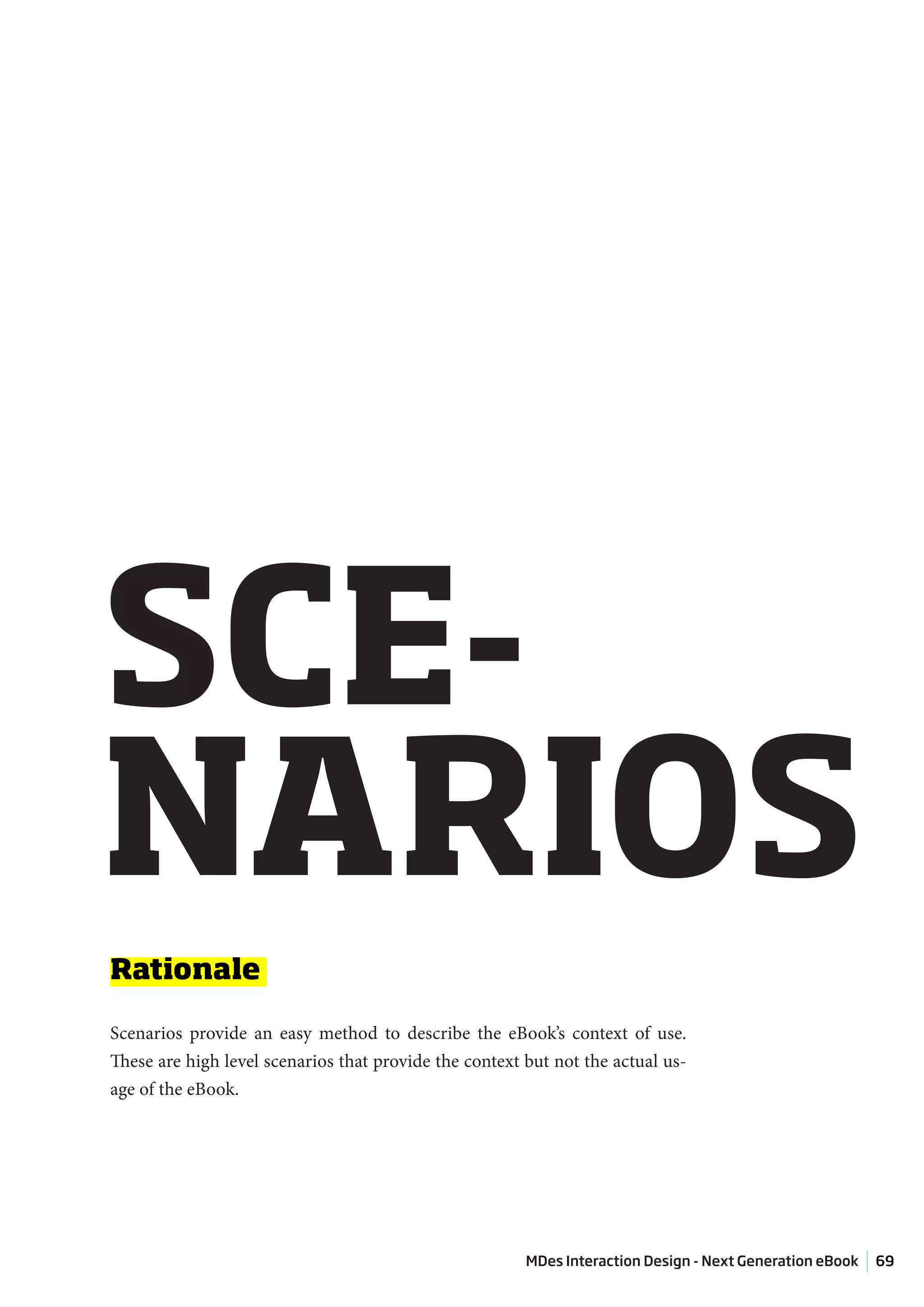 SCE-
NARIOS
Rationale

Scenarios provide an easy method to describe the eBook’s context of use.
These are high level scenarios that provide the context but not the actual us-
age of the eBook.




                                                        MDes Interaction Design - Next Generation eBook   69
 